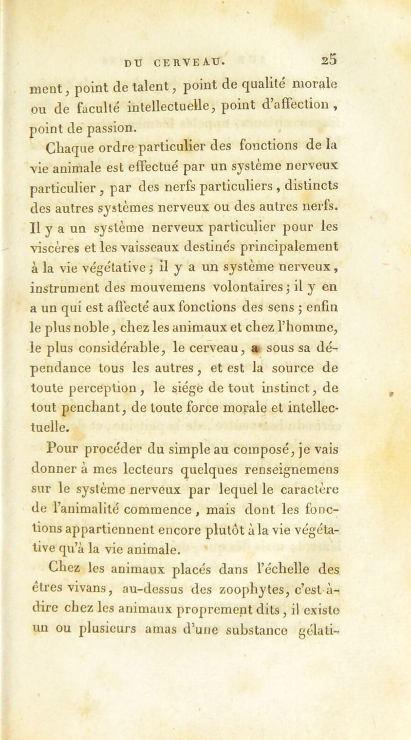 nient, point de talent ^ point de qualité morale ou de faculté intellectuelle, point d’affection, point de passion. Cliaque ordre particulier des fonctions de la vie animale est effectué par un système nerveux particulier, par des nerfs pai’ticuliers , distincts des autres systèmes nerveux ou des autres nerfs. Il y a un système nerveux particulier pour les viscères et les vaisseaux destinés principalement à la vie végétative j il y a un système nerveux, instrument des mouvemens volontaires j il y en a un qui est affecté aux fonctions des sens ; enfin le plus noble, chez les animaux et chez l’homme, le plus considérable, le cerveau, a sous sa dé- pendance tous les autres, et est la source de toute perception, le siège de tout instinct, de tout penchant, de toute force morale et intellec- tuelle. Pour procéder du simple au composé, je vais donner à mes lecteurs quelques renseignemens sur le système nerveux par lequel le caractère de l’animalité commence, mais dont les fonc- tions appartiennent encore plutôt à la vie végéta- tive qu’à la vie animale. Chez les animaux placés dans l’échelle des êtres vivans, au-dessus des zoophytes, c’est à- dire chez les animaux proprement dits, il existe un ou plusieurs amas d’une substance gélati-