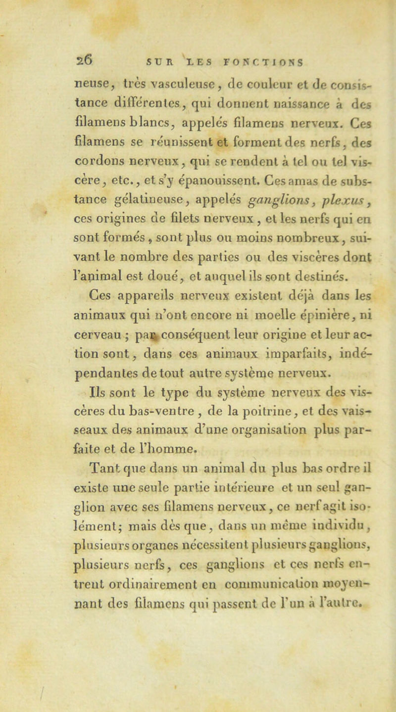 2Ô SV n VE s FONCTIONS neuse, très vasculeuse, de couleur et de consis- tance dilTerenles, qui donnent naissance à des fdamens blancs, appelés filamens nerveux. Ces filamens se réunissent et forment des nerfs, des cordons nerveux, qui se rendent à tel ou tel vis- cère, etc., et s’y épanouissent. Ces amas de subs- tance gélatineuse, appelés ganglions, plexus, ces origines de filets nerveux , et les nerfs qui en sont formés, sont plus ou moins nombreux, sui- vant le nombre des parties ou des viscères dont l’animal est doué, et auquel ils sont destinés. Ces appareils nerveux existent déjà dans les animaux qui n’ont encore ni moelle épinière, ni cerveau ; pa%conséquent leur origine et leur ac- tion sont, dans ces animaux imparfaits, indé- pendantes de tout autre système nerveux. Ils sont le type du système nerveux des vis- cères du bas-ventre , de la poitrine, et des vais- seaux des animaux d’une organisation plus par- faite et de l’homme. Tant que dans un animal du plus bas ordre il existe une seule partie intérieure et un seul gan- glion avec ses filamens nerveux, ce nerf agit iso- lément; mais dès que, dans un même individu, plusieurs organes nécessitent plusieurs ganglions, plusieurs nerfs, ces ganglions et ces nerfs en- trent ordinairement en communication moyen- nant des filamens qui passent de l’un à l’autre. I