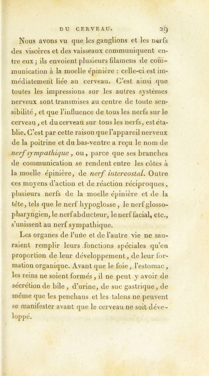 Nous avons vu que les ganglions et les nerfs des viscères et des vaisseaux communiquent en- tre eux ; ils envoient plusieurs fîlaniens de com- munication à la moelle épinière : celle-ci est im- médiatement liée au cerveau. C’est ainsi que toutes les impressions sur les autres systèmes nerveux sont transmises au centre de toute sen- sibilité , et que l’influence de tous les nerfs sur le cerveau, et du cerveau sur tous les nerfs, est éta- blie, C’est par cette raison que l’appareil nerveux de la poitrine et du bas-ventre a reçu le nom de ner^sympathique , ou, parce que ses branches de communication se rendent entre les côtes à la moelle épinière, de nerf intercostal. Outre ces moyens d’action et de réaction réciproques , plusieurs nerfs de la moelle épinière et de la tête, tels que le nerf hypoglosse, le nerf glosso- pharyngien, le nerf abducteur, le nerf facial, etc., s’unissent au nerf sympathique. Les organes de l’uiie et de l’autre vie ne sau- raient remplir leurs fonctions spéciales qu’en proportion de leur développement, de leur for- mation organique. Avant que le foie, l’estomac, les reins ne soient formés, il ne peut y avoir de sécrétion de bile, d’urine, de suc gastrique, de meme que les penchans et les talens ne peuvent se manifester avant que le cerveau ne soit déve- loppé.