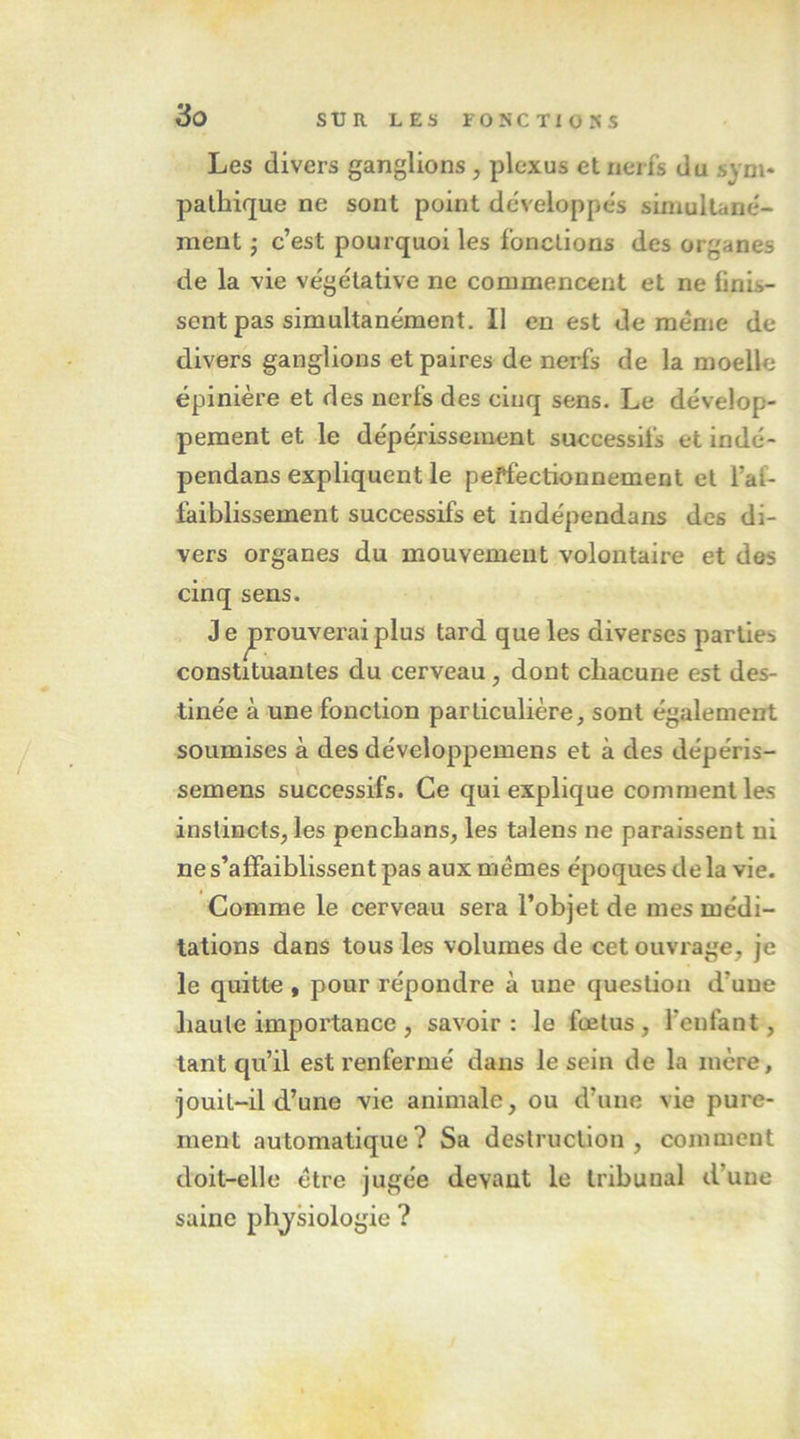 Les divers ganglions , plexus et nerfs du sym* palbique ne sont point développes simultané- ment J c’est pourquoi les fonctions des organes de la vie végétative ne commencent et ne finis- sent pas simultanément. Il en est de meme de divers ganglions et paires de nerfs de la moelle épinière et des nerfs des cinq sens. Le dévelop- pement et le dépérissement successifs et indé- pendans expliquent le peffectionnement et l’af- faiblissement successifs et indépendans des di- vers organes du mouvement volontaire et des cinq sens. J e prouverai plus tard que les diverses parties constituantes du cerveau, dont chacune est des- tinée à une fonction particulière, sont également soumises à des développemens et à des dépéris- semens successifs. Ce qui explique comment les instincts, les pencbans, les talens ne paraissent ni ne s’affaiblissent pas aux memes époques de la vie. Comme le cerveau sera l’objet de mes médi- tations dans tous les volumes de cet ouvrage, je le quitte , pour répondre à une question d’une liante importance, savoir: le fœtus, l’enfant, tant qu’il est renfermé dans le sein de la mère, jouit-il d’une vie animale, ou d’une vie pure- ment automatique? Sa destruction, comment doit-elle être jugée devant le tribunal d’une saine pbjsiologie ?