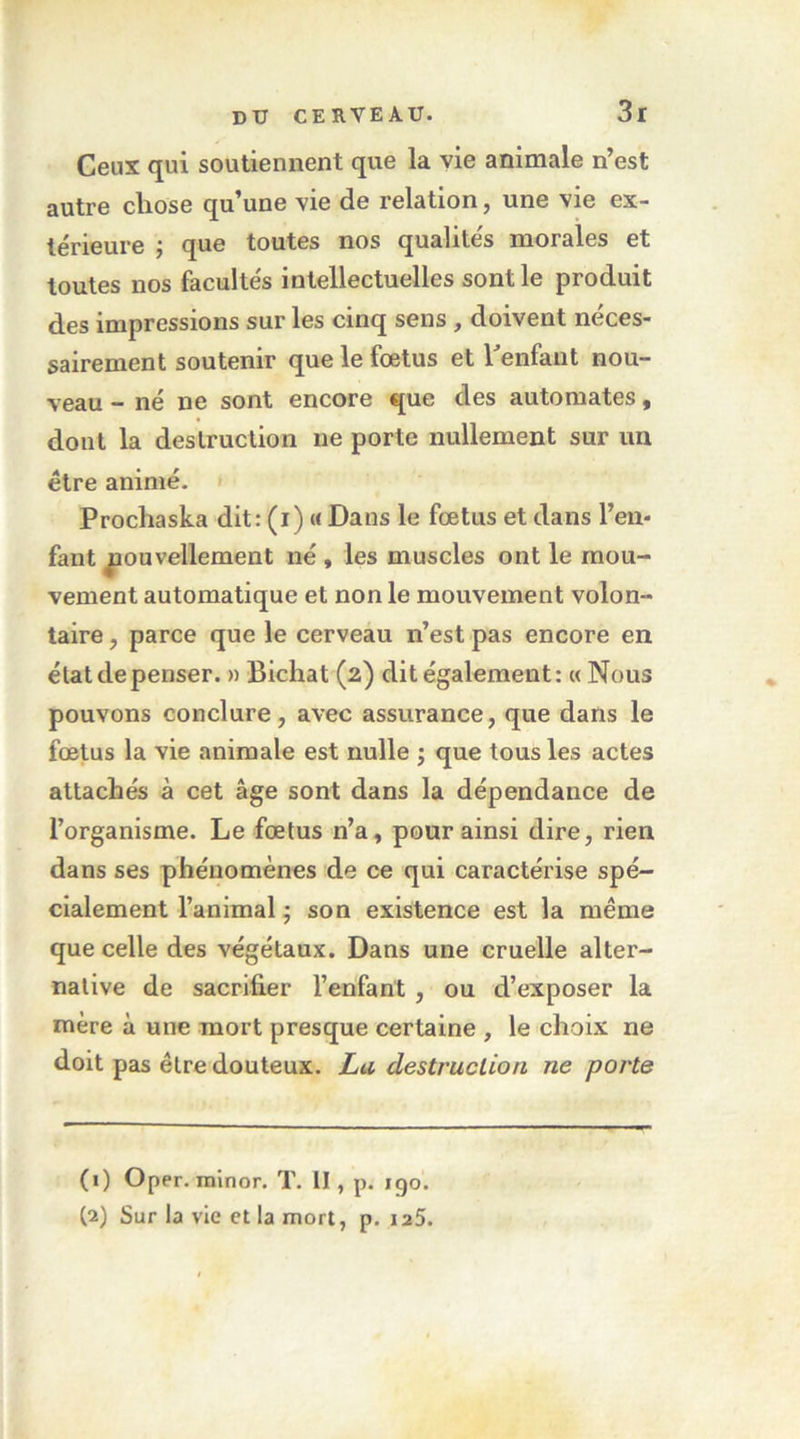 Ceux qui soutiennent que la vie animale n’est autre chose qu’une \ie de relation, une vie ex- térieure J que toutes nos qualités morales et toutes nos facultés intellectuelles sont le produit des impressions sur les cinq sens , doivent néces- sairement soutenir que le fœtus et henfaut nou- veau - né ne sont encore que des automates, dont la destruction ne porte nullement sur un être animé. » Prochaska dit: (i) « Dans le fœtus et dans l’en- fant nouvellement né , les muscles ont le mou- vement automatique et non le mouvement volon- taire , parce que le cerveau n’est pas encore en état de penser. » Bichat (2) dit également: « Nous pouvons conclure, avec assurance, que dans le fœtus la vie animale est nulle j que tous les actes attachés à cet âge sont dans la dépendance de l’organisme. Le fœtus n’a, pour ainsi dire, rien dans ses phénomènes de ce qui caractérise spé- cialement l’animal ; son existence est la même que celle des végétaux. Dans une cruelle alter- native de sacrifier l’enfant , ou d’exposer la mère à une mort presque certaine , le choix ne doit pas être douteux. La destruction ne porte (1) Oper. minor. T, II, p. 190. (2) Sur la vie et la mort, p. laS.