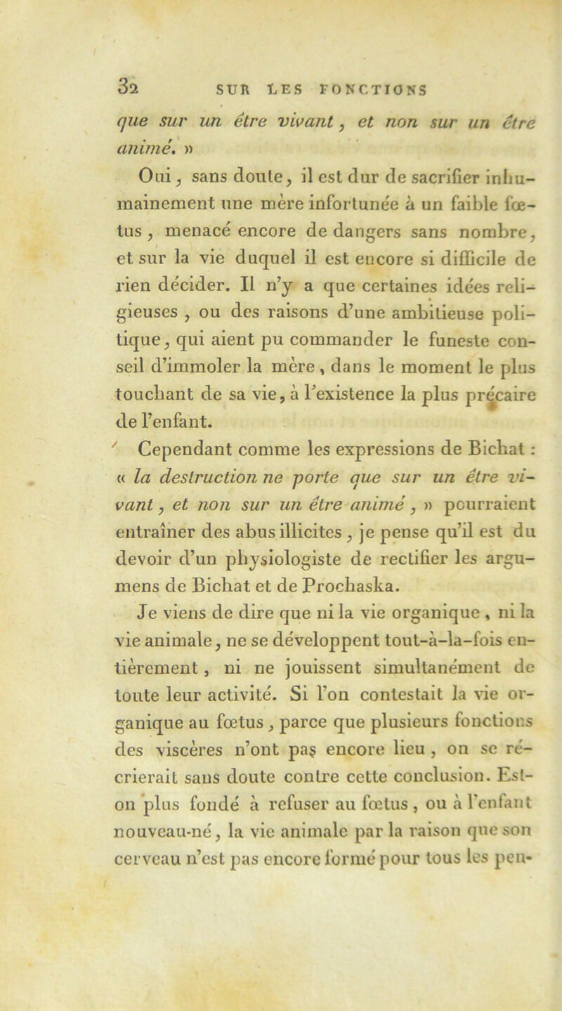 que sur un être vivant, et non sur un être animé. » Oui J sans doute, il est dur de sacrifier inim- mainement une mère infortunée à un faible fœ- tus , menacé encore de dangers sans nombre, et sur la vie duquel il est encore si difficile de rien décider. Il n’y a que certaines idées reli- gieuses , ou des raisons d’une ambitieuse poli- tique, qui aient pu commander le funeste con- seil d’immoler la mère, dans le moment le plus touchant de sa vie, à l’existence la plus précaire de l’enfant. ^ Cependant comme les expressions de Bichat : « la destruction ne porte que sur un être vi- vant , et non sur un être animé, » pourraient entraîner des abus illicites , je pense qu’il est du devoir d’un physiologiste de rectifier les argu- mens de Bichat et de Prochaska. Je viens de dire que ni la vie organique , ni la vie animale, ne se développent tout-à-la-fois en- tièrement , ni ne jouissent simultanément de toute leur activité. Si l’on contestait la vie or- ganique au fœtus, parce que plusieurs fonctions des viscères n’ont pa§ encore lieu , on se ré- crierait sans doute conti'e cette conclusion. Est- on plus fondé à refuser au fœtus , ou à l’enfant nouveau-né, la vie animale par la raison que son cerveau n’est pas encore formé pour tous les peu-