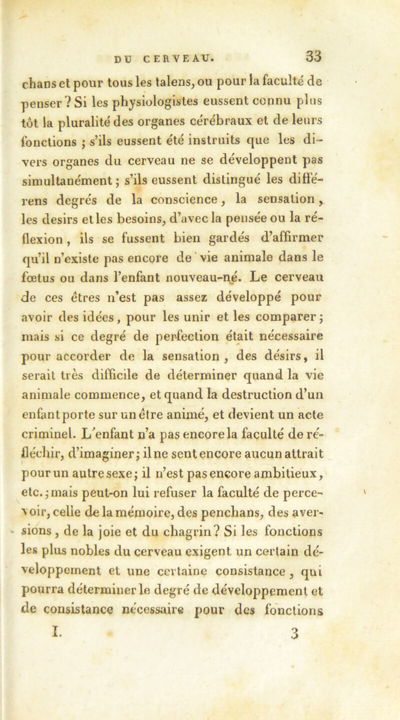 chans et pour tous les talens, ou pour la faculté de penser ? Si les physiologistes eussent connu plus tôt la pluralité des organes cérébraux et de leurs fonctions j s’ils eussent été instruits que les di- vers organes du cerveau ne se développent pas simultanément; s’ils eussent distingué les diffé- rens degrés de la conscience, la sensation > les désirs elles besoins, d’avec la pensée ou la ré- flexion , ils se fussent bien gardés d’affirmer qu’il n’existe pas encore de vie animale dans le fœtus ou dans l’enfant nouveau-pé. Le cerveau de ces êtres n’est pas assez développé pour avoir des idées, pour les unir et les comparer; mais si ce degré de perfection était nécessaire pour accorder de la sensation, des désirs, il serait très difficile de déterminer quand la vie animale commence, et quand la destruction d’un enfant porte sur un être animé, et devient un acte criminel. L^enfant n’a pas encore la faculté de ré- fléchir, d’imaginer; il ne sent encore aucun attrait pour un autre sexe; il n’est pas encore ambitieux, etc. ; mais peut-on lui refuser la faculté de perce- voir, celle de la mémoire, des penchans, des aver- ‘ sions , de la joie et du chagrin? Si les fonctions les plus nobles du cerveau exigent un certain dé- veloppement et une certaine consistance , qui pourra déterminer le degré de développement et de consistance nécessaire pour des fonctions I. 3