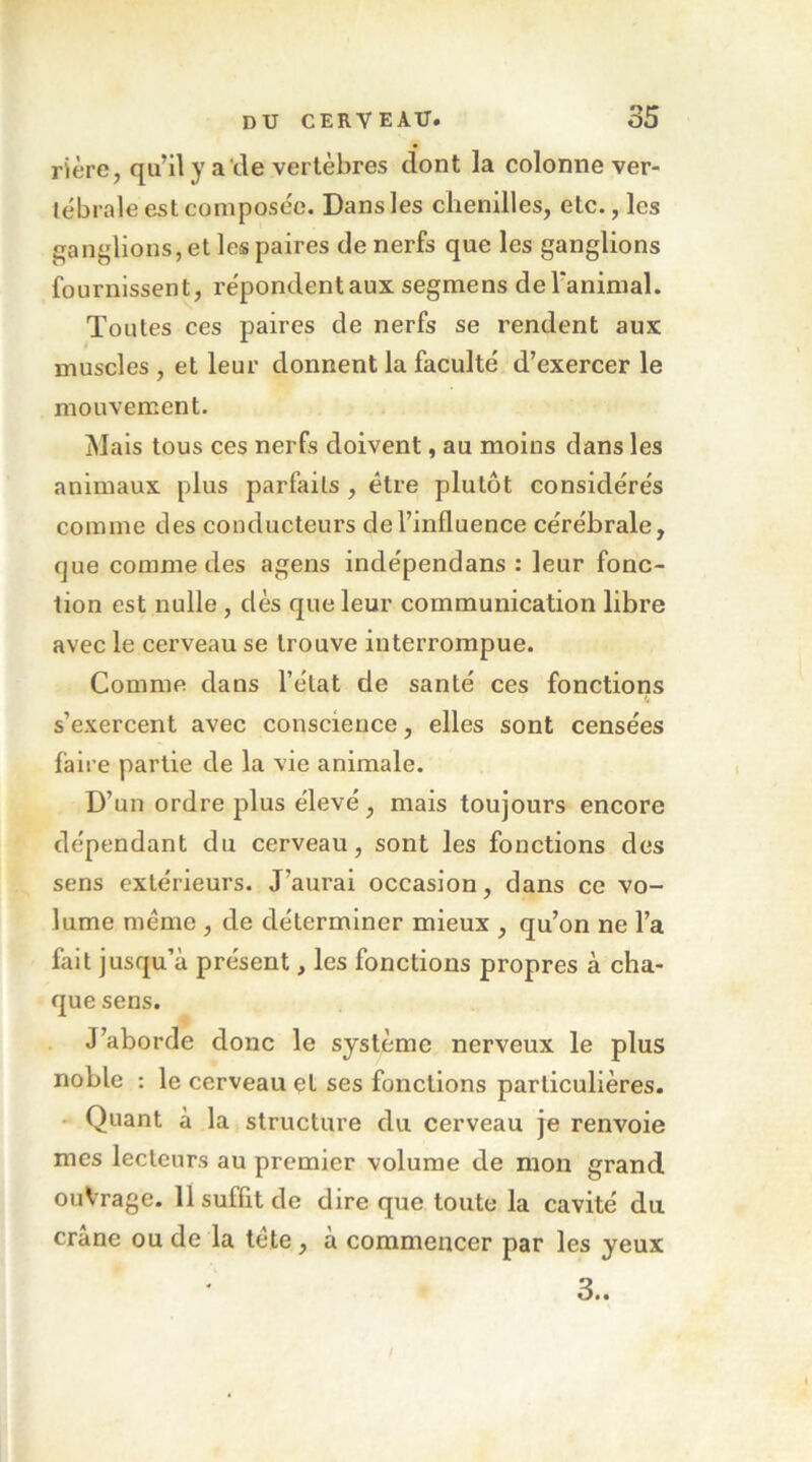 rière, qu’il y a'tle vertèbres dont la colonne ver- tébrale est composée. Dans les chenilles, etc., les ganglions, et les paires de nerfs que les ganglions fournissent, répondent aux segmens deTanimal. Toutes ces paires de nerfs se rendent aux muscles , et leur donnent la faculté d’exercer le mouvement. Mais tous ces nerfs doivent, au moins dans les animaux plus parfaits , être plutôt considérés comme des conducteurs de l’influence cérébrale, fjue comme des agens indépendans : leur fonc- tion est nulle , dès que leur communication libre avec le cerveau se trouve interrompue. Comme dans l’état de santé ces fonctions s’exercent avec conscience, elles sont censées faire partie de la vie animale. D’un ordre plus élevé, mais toujours encore dépendant du cerveau, sont les fonctions des sens extérieurs. J’aurai occasion, dans ce vo- lume meme , de déterminer mieux , qu’on ne l’a fait jusqu’à présent, les fonctions propres à cha- que sens. J’aborde donc le système nerveux le plus noble : le cerveau et ses fonctions particulières. - Quant à la structure du cerveau je renvoie mes lecteurs au premier volume de mou grand ouVrage. 11 suffit de dire que toute la cavité du crâne ou de la te te, a commencer par les yeux 3..