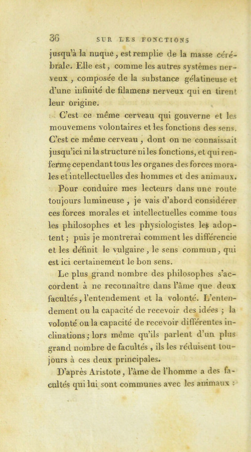 jusqu’à la nuque, est remplie de la masse ce'ré- brale. Elle est, comme les autres systèmes ner- veux , composée de la substance gélatineuse et d’une infinité de filamens nerveux qui en tirent leur origine. t C’est ce meme cerveau qui gouverne et les mouvemens volontaires et les fonctions des sens. C’est ce meme cerveau , dont on ne connaissait jusqu’ici nila structure ni les fonctions, et qui ren- ferme cependant tous les organes des forces mora- les et intellectuelles des hommes et des animaux. Pour conduire mes lecteurs dans une roule toujours lumineuse , je vais d’abord considérer ces forces morales et intellectuelles comme tous les philosophes et les physiologistes le$ adop- tent ^ puis je montrerai comment les différencie et les définit le vulgaire , le sens commun, qui est ici certainement le bon sens. Le plus grand nombre des philosophes s’ac- cordent à ne reconnaître dans l’âme que deux facultés, l’entendement et la volonté. L’enten- dement ou la capacité de recevoir des idées ; la volonté ou la capacité de recevoir diflerentes in- clinations ; lors meme qu’ils parlent d’un plus grand nombre de facultés , ils les réduisent lou- jours à ces deux principales. D’après Aristote, l’àme de l’homme a des fa- cultés qui lui sont communes avec les animaux ;