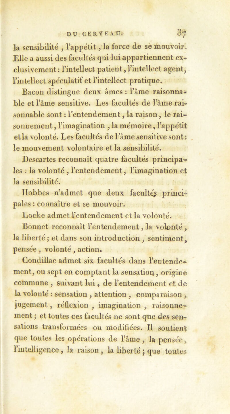 la sensibilité , l’appétit, la force de së mouvoir. Elle a aussi des facultés qui lui appartiennent ex- clusivement: l’intellect patient,l’intellect agent, l’intellect spéculatif et l’intellect pratique. Bacon distingue deux âmes : l’âme raisonna- ble et l’âme sensitive. Les facultés de l’âme rai- sonnable sont : ^entendement, la raison, le rai- sonnement , l’imagination , la mémoire, l’appétit et la volonté. Les facultés de l’âme sensitive sont: , le mouvement volontaire et la sensibilité. Descartes reconnaît quatre facultés principa- les : la volonté , l’entendement, l’imagination et la sensibilité, Hobbes n’admet que deux faculté? princi- pales : connaître et se mouvoir. Locke admet l’entendement et la volonté. Bonnet reconnaît l’entendement, la volonté, la liberté ; et dans son introduction , sentiment, pensée, volonté , action. Condillac admet six facultés dans l’entende- ment, ou sept en comptant la sensation, origine commune , suivant lui, de l’entendement et de la volonté : sensation , attention , comparaison , jugement, réflexion , imagination , raisonne- ment ^ et toutes ces facultés ne sont que des sen- sations transformées ou modifiées. Il soutient que toutes les opérations de l’âme, la pensée, l’intelligence, la raison, la liberté j que toutes