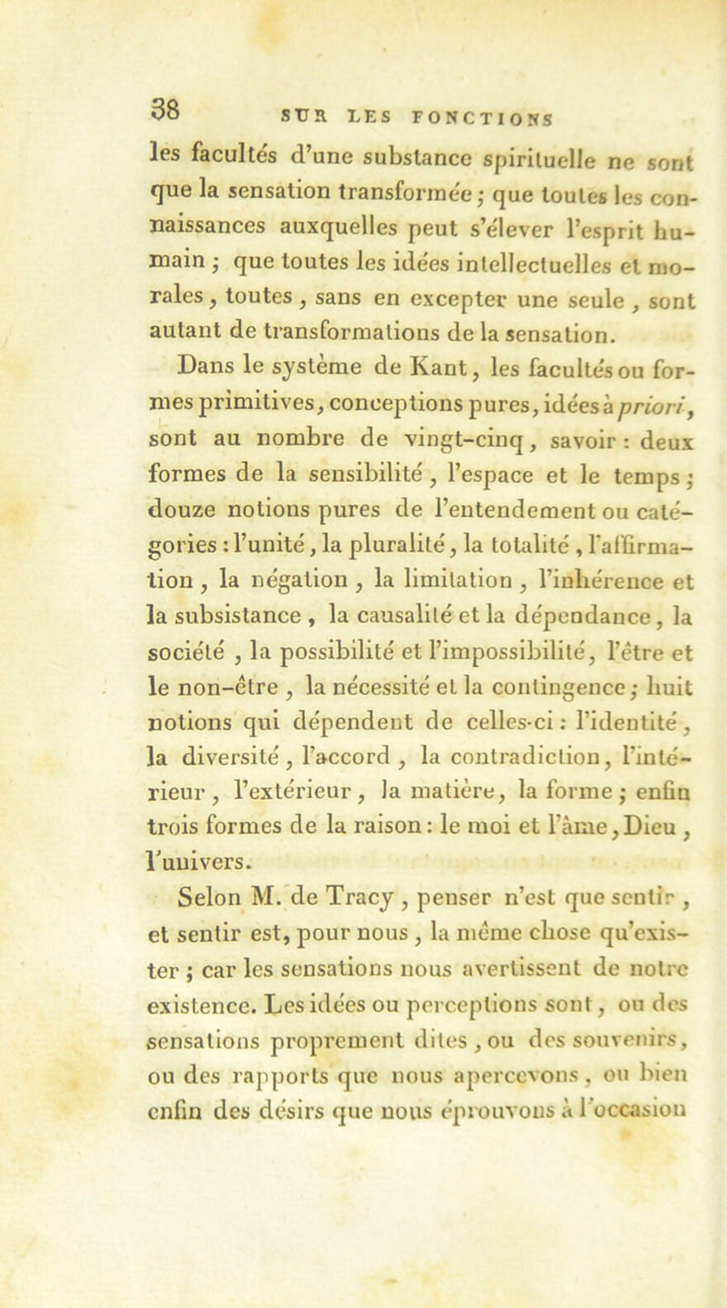 les faculte's d’une substance spirituelle ne sont tjue la sensation transforinee j c|ue toutes les con- naissances auxquelles peut s’e'lever l’esprit hu- main • que toutes les idëes intellectuelles et mo- rales J toutes , sans en excepter une seule , sont autant de transformations de la sensation. Dans le système de Kant, les faculte's ou for- mes primitives, conceptions pures, idéesàprmr/, sont au nombre de vingt-cinq, savoir: deux formes de la sensibilité, l’espace et le temps ; douze notions pures de l’entendement ou caté- gories : l’unité, la pluralité, la totalité , Taffirma- lion , la négation , la limitation , l’inhérence et la subsistance , la causalité et la dépendance, la société , la possibilité et l’impossibilité, l’étre et le non-être , la nécessité et la contingence ; huit notions qui dépendent de celles-ci; l’identité, la diversité, l’accord, la contradiction, l’inté- rieur, l’extérieur, la matière, la forme; enfin trois formes de la raison: le moi et l’âme,Dieu , l’uuivers. Selon M. de Tracy , penser n’est que sentir , et sentir est, pour nous , la même chose qu’exis- ter ; car les sensations nous avertissent de notre existence. Les idées ou perceptions sont, on des sensations proprement dites, ou des souvenirs, ou des rapports que nous apercevons, ou bien enfin des désirs que nous éprouvons à l’occasion