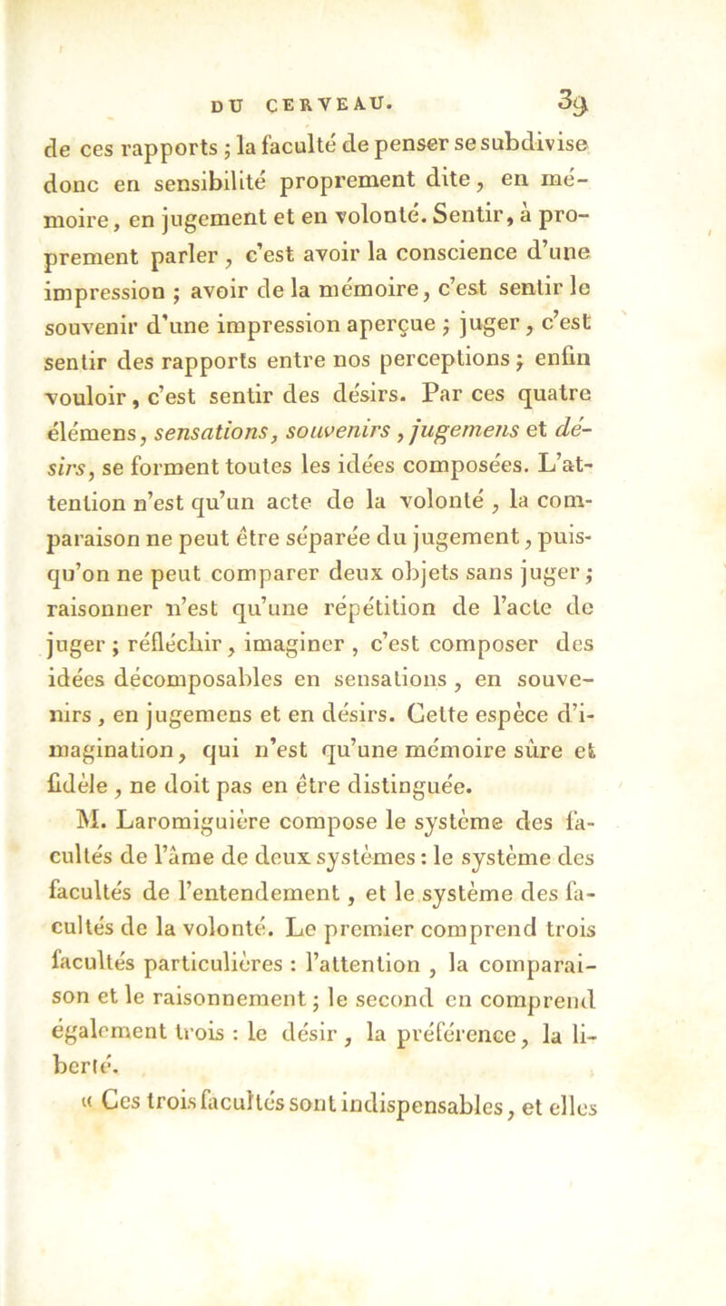 de ces rapports ; la faculté de penser se subdivise donc en sensibilité propi’ement dite, en mé- moire , en jugement et en volonté. Sentir, a pro- prement parler , c’est avoir la conscience d’une impression ; avoir de la mémoire, c’est sentir le souvenir d’une impression aperçue j juger, c’est sentir des rapports entre nos perceptions j enfin vouloir, c’est sentir des désirs. Par ces quatre élémens, sensations, souvenirs ,jugemens et dé- sirs, se forment toutes les idées composées. L’at- tention n’est qu’un acte de la volonté , la conv paraison ne peut être séparée du jugement, puis- qu’on ne peut comparer deux objets sans juger j raisonner n’est qu’une répétition de l’acte de juger; réfléchir, imaginer , c’est composer des idées décomposables en sensations , en souve- nirs , en jugemens et en désirs. Celte espèce d’i- magination, qui n’est qu’une mémoire sûre et fidèle , ne doit pas en être distinguée. M. Laromiguière compose le système des fa- cultés de l’âme de deux systèmes : le système des facultés de l’entendement, et le système des fa- cultés de la volonté. Le premier comprend trois facultés particulières : l’attention , la comparai- son et le raisonnement ; le second en comprend également trois : le désir , la préférence, la li- berté. « Ces trois fiicuHés sont indispensables, et elles