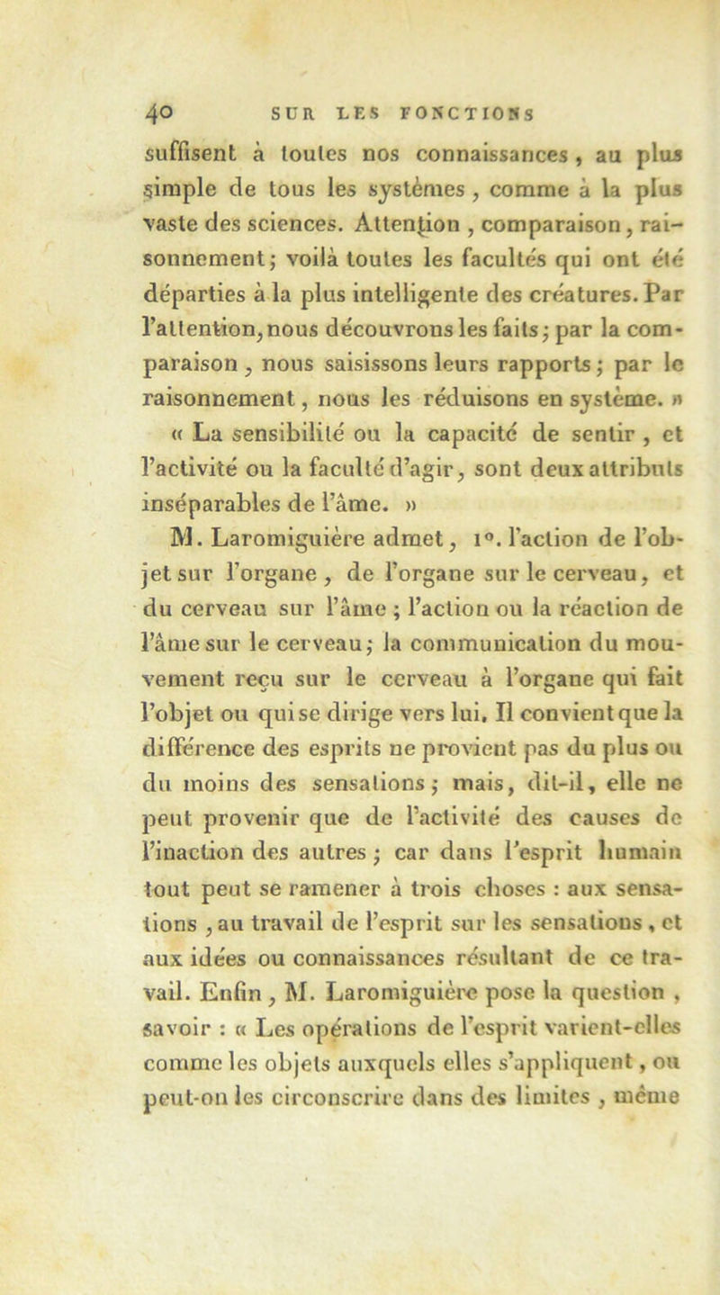 suffisent à toutes nos connaissances , au pluj simple de tous les systèmes , comme à la plus vaste des sciences. Attention , comparaison, rai- sonnement; voilà toutes les facultés qui ont été départies à la plus intelligente des créatures. Par l’attentionjnous découvrons les faits; par la com- paraison J nous saisissons leurs rapports ; par le raisonnement, nous les réduisons en système. » « La sensibilité ou la capacité de sentir , et l’activité ou la faculté d’agir, sont deux attributs inséparables de l’âme. » M. Laromiguière admet, 1®. l’action de l’ob- jet sur l’organe, de l’organe sur le cerveau, et du cerveau sur l’âme ; l’action ou la réaction de l’âme sur le cerveau; la communication du mou- vement reçu sur le cerveau à l’organe qui fait l’objet ou qui se dirige vers lui. Il convient que la différence des esprits ne provient pas du plus ou du moins des sensations ; mais, dit-il, elle ne peut provenir que de l’activité des causes de l’inaction des autres ; car dans l’esprit humain tout peut se ramener à trois choses : aux sensa- tions , au travail de l’esprit sur les sensations, et aux idées ou connaissances résultant de ce tra- vail. Enfin , M. Laromiguière pose la question , savoir ; « Les opérations de l’esprit varient-cllcÆ comme les objets auxquels elles s’appliquent, ou peut-on les circonscrire dans des limites , même