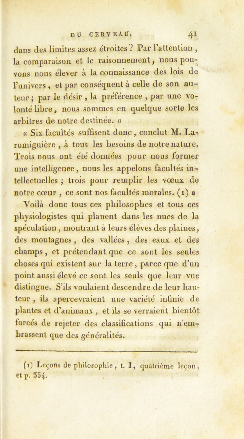 dans des limites assez étroites ? Par 1 attention , la comparaison et le raisonnement, nous pou- vons nous élever à la connaissance des lois de l’univers , et par conséquent à celle de son au- teur ; par le désir , la préférence , par une vo- lonté libre, nous sommes en quelque sorte les arbitres de notre destinée. » « Six facultés suffisent donc, conclut M. La-i romlgulère , à tous les besoins de notre nature. Trois nous ont été données pour nous former une intelligenee, nous les appelons facultés in- tellectuelles ; trois pour remplir les vœux de notre cœur , ce sont nos facultés morales, (i) a Voilà donc tous ces philosophes et tous ces physiologistes qui planent dans les nues de la spéculation, montrant à leurs élèves des plaines, des montagnes, des vallées, des eaux et des champs, et prétendant que ce sont les seules choses qui existent sur la terre, parce que d’un point aussi élevé ce sont les seuls que leur vue distingue. S’ils voulaient descendre de leur hau- teur , ils apercevraient une variété infinie de plantes et d’animaux , et ils se verraient bientôt forcés de rejeter des classifications qui n’em- brassent que des généralités. (1) Leçons de philosophie, t. I, quatrième leçon, et p, 354.