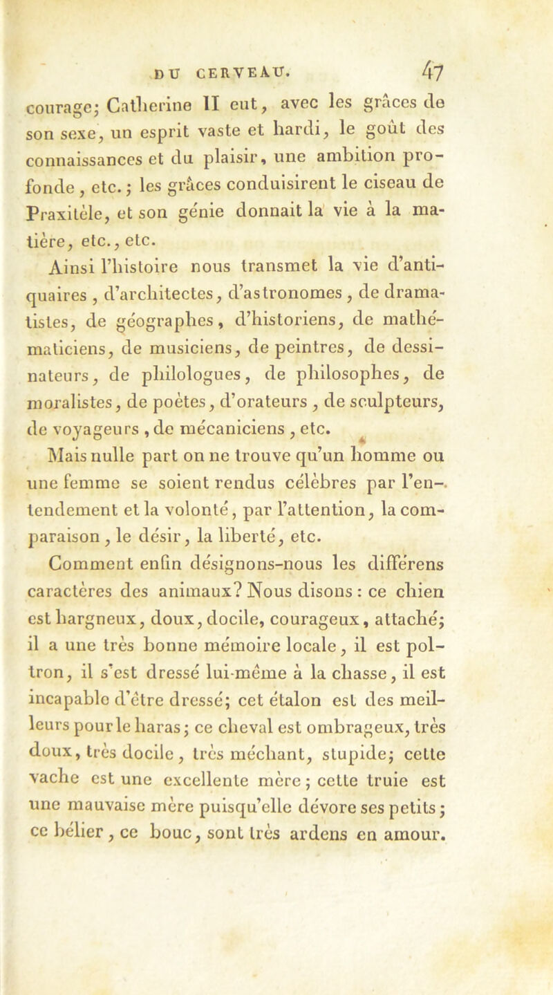 couragej Callierine H eut^ avec les grâces cio son sexe, un esprit vaste et hardi, le goût des connaissances et du plaisir, une ambition pro- fonde , etc. ; les grâces conduisirent le ciseau de Praxitèle, et son génie donnait la vie à la ma- tière, etc., etc. Ainsi riiistoire nous transmet la vie d’anti- quaires , d’architectes, d’astronomes , de drama- listes, de géographes, d’historiens, de mathé- maticiens, de musiciens, de peintres, de dessi- nateurs, de philologues, de philosophes, de moralistes, de poètes, d’orateurs , de sculpteurs, de voyageurs , de mécaniciens , etc. ^ Mais nulle part on ne trouve qu’un homme ou une femme se soient rendus célèbres par l’en-, lendement et la volonté, par l’attention, la com- paraison , le désir, la liberté, etc. Comment enfin désignons-nous les différens caractères des animaux? Nous disons : ce chien est hargneux, doux, docile, courageux, attaché; il a une très bonne mémoire locale, il est pol- tron, il s’est dressé lui-méme à la chasse, il est incapable d’étre dressé; cet étalon est des meil- leurs pour le haras; ce cheval est ombrageux, très doux, très docile, très méchant, stupide; cette vache est une excellente mère ; cette truie est une mauvaise mère puisqu’elle dévore ses petits ; ce bélier , ce bouc, sont très ardens en amour.