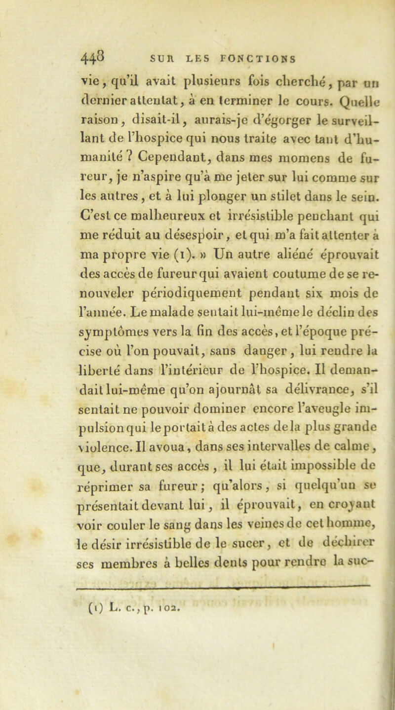 vie, qu’il avait plusieurs fois cherché, par uii dernier alleulat, a en terminer le cours. Quelle raison, disait-il, aurais-je d’égorger le surveil- lant de l’hospice qui nous traite avec tant d’hu- manité ? Cependant, dans mes momens de fu- reur, je n’aspire qu’à me jeter sur lui comme sur les autres, et à lui plonger un stilet dans le sein. C’est ce malheureux et irrésistible penchant qui me réduit au désespoir, et qui m’a fait attenter à ma propre vie (i). » Un autre aliéné éprouvait des accès de fureur qui avaient coutume de se re- nouveler périodiquement pendant six mois de l’année. Le malade sentait lui-même le déclin des symptômes vers la (in des accès, et l’époque pré- cise où l’on pouvait, sans danger, lui rendre la liberté dans l’intérieur de l’hospice. Il deman- dait lui-même qu’on ajournât sa délivrance, s’il sentait ne pouvoir dominer encore l’aveugle im- pulsionqui leportaità des actes delà plus grande violence. Il avoua, dans ses intervalles de calme, que, durant ses accès , il lui était impossible do réprimer sa fureur ; qu’alors, si quelqu’un se présentait devant lui, il éprouvait, en croyant voir couler le sang dans les veines de cet homme, le désir irrésistible de le sucer, et de déchirer ses membres à belles dents pour rendre la suc- (l) L. C., p. I 02.