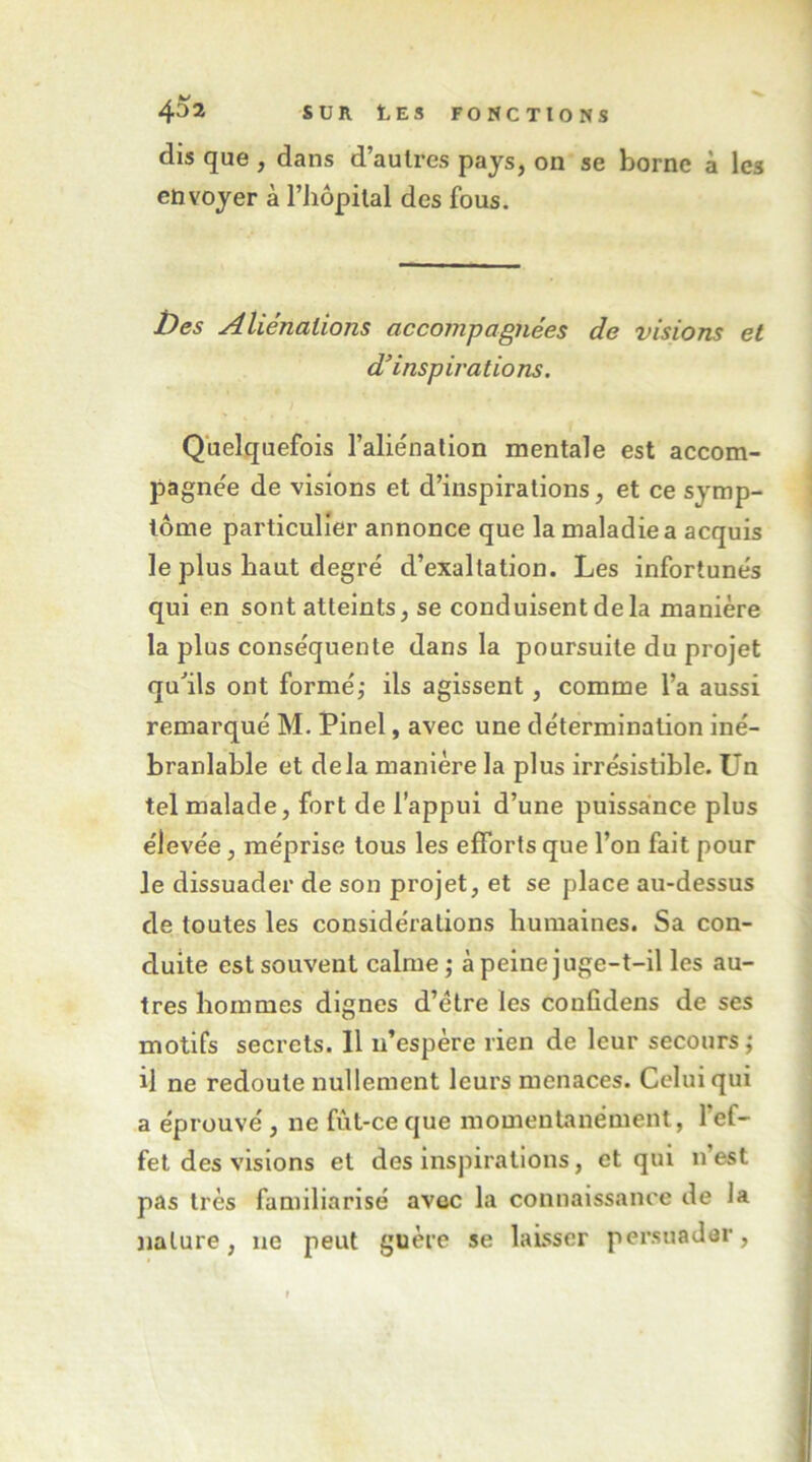 dis que , dans d’autres pays, on se borne à les envoyer à l’iiopilal des fous. ï)es Aliénations accompagnées de visions et d’insp iratio ns. Quelquefois l’aliénation mentale est accom- pagnée de visions et d’inspirations, et ce symp- tôme particulier annonce que la maladie a acquis le plus haut degré d’exaltation. Les infortunés qui en sont atteints, se conduisent de la manière la plus conséquente dans la poursuite du projet qu'ils ont formée ils agissent, comme l’a aussi remarqué M. Pinel, avec une détermination iné- branlable et delà manière la plus irrésistible. Un tel malade, fort de l’appui d’une puissance plus élevée, méprise tous les efforts que l’on fait pour le dissuader de son projet, et se place au-dessus de toutes les considérations humaines. Sa con- duite est souvent calme; à peine juge-t-il les au- tres hommes dignes d’être les confidens de ses motifs secrets. Il n’espère rien de leur secours; il ne redoute nullement leurs menaces. Celui qui a éprouvé, ne fût-ce que momentanément, l’ef- fet des visions et des inspirations, et qui n’est pas très familiarisé avec la connaissance de la nature, ne peut guère se laisser persuader.