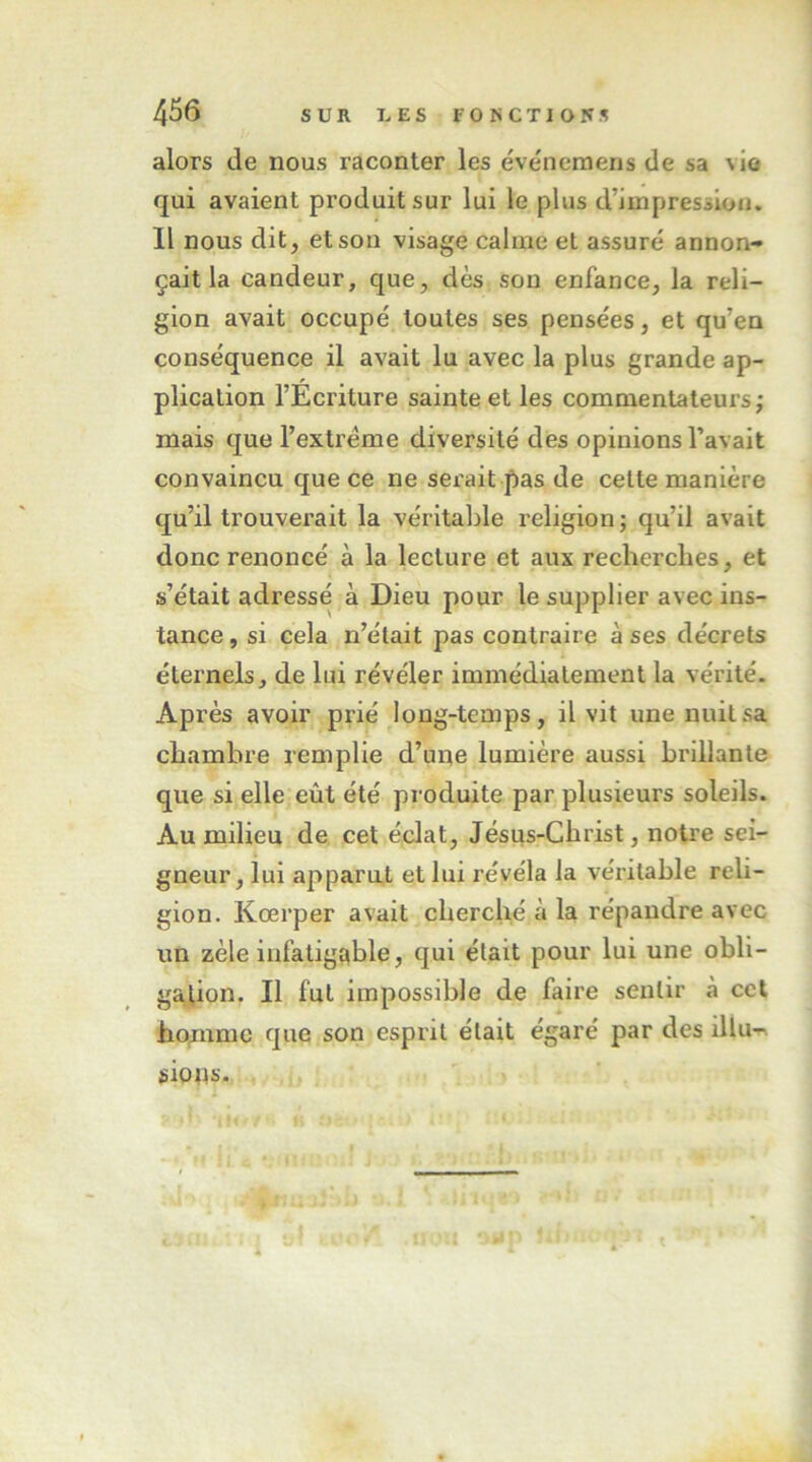 alors de nous raconter les ëvenernens de sa nIo qui avaient produit sur lui le plus d’impression. Il nous dit, et sou visage calme et assuré annon- çait la candeur, que, dès son enfance, la reli- gion avait occupé toutes ses pensées, et qu’en conséquence il avait lu avec la plus grande ap- plication l’Écriture sainte et les commentateurs; mais que l’extrême diversité des opinions l’avait convaincu que ce ne serait pas de cette manière qu’il trouverait la véritable religion ; qu’il avait donc renoncé à la lecture et aux recherches, et s’était adressé à Dieu pour le supplier avec ins- tance , si cela n’était pas contraire à ses décrets éternels, de lui révéler immédiatement la vérité. Après avoir prié long-temps, il vit une nuit sa chambre remplie d’une lumière aussi brillante que si elle eût été produite par plusieurs soleils. Au milieu de cet éclat, Jésus-Christ, notre sei- gneur, lui apparat et lui révéla la véritable reli- gion. Kœrper avait cherché à la répandre avec un zèle infatigable, qui était pour lui une obli- gation. Il fut impossible de faire sentir à cet homme que son esprit était égaré par des illu-n siotis.