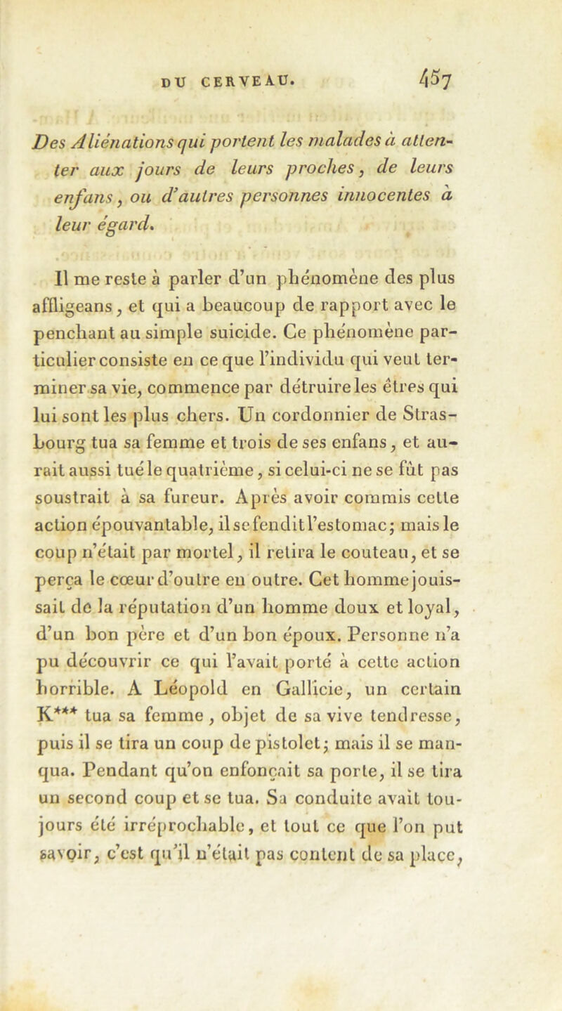 Des Aliénations qui portent les malades à atten- ter aux jours de leurs proches, de leurs enfans, ou d'autres personnes innocentes à leur égard, 11 me reste à parler d’un phénomène des plus affligeans J et qui a beaucoup de rapport avec le penchant au simple suicide. Ce phénomène par- ticulier consiste en ce que l’individu qui veut ter- miner sa vie, commence par détruire les êtres qui lui sont les plus chers. Un cordonnier de Stras- bourg tua sa femme et trois de ses enfans, et au- rait aussi tué le quatrième, si celui-ci ne se fut pas soustrait à sa fureur. Après avoir commis celle action épouvantable, ilsefenditl’estomac; mais le coup n’était par mortel, il relira le couteau, et se perça le cœur d’outre eu outre. Cet homme jouis- sait do la réputation d’un homme doux et loyal, d’un bon père et d’un bon époux. Personne n’a pu découvrir ce qui l’avait porté à celte action horrible. A Léopold en Gallicie, un certain K*** tua sa femme , objet de sa vive tendresse, puis il se tira un coup de pistolet j mais il se man- qua. Pendant qu’on enfonçait sa porte, il se tira un second coup et se tua. Sa conduite avait tou- jours été irréprochable, et tout cc que l’on put savoir, c’est qu’il u’étail pas content de sa place,