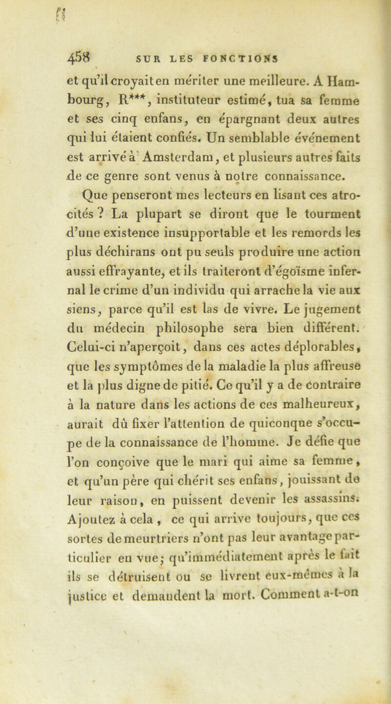 n 4^8 SUR LES FONCTIONS et qu’il croyait en mériter une meilleure. A Ham- bourg, R***, instituteur estimé, tua sa femme et ses cinq enfans, en épargnant deux autres qui lui étaient confiés. Un semblable événement est arrivé à’ Amsterdam, et plusieurs autres faits de ce genre sont venus à notre connaissance. Que penseront mes lecteurs en lisant ces atro- cités ? La plupart se diront que le tourment d’une existence insupportable et les remords les plus déchirans ont pu seuls produire une action aussi effrayante, et ils traiteront d’égoïsme infer- nal le crime d’un individu qui arrache la vie aux siens, parce qu’il est las de vivre. Le jugement du médecin philosophe sera bien différent. Celui-ci n’aperçoit, dans ces actes déplorables, que les symptômes delà maladie la plus affreuse et la plus digne de pitié. Ce qu’il y a de Contraire à la nature dans les actions de ces malheureux, aurait dû fixer l’attention de quiconque s’occu- pe de la connaissance de l’homme. Je défie que l’on conçoive que le mari qui aime sa femme, et qu’un père qui chérit ses enfans, jouissant de leur raison, en puissent devenir les assassins; Ajoutez à cela , ce qui arrive toujours, que ces sortes de meurtriers n’ont pas leur avantage par- ticulier eu vuej qu’immédiatement apres le fait ils se détruisent ou se livrent eux-memcs a la justice et demandent la mort. Comment a-t-on