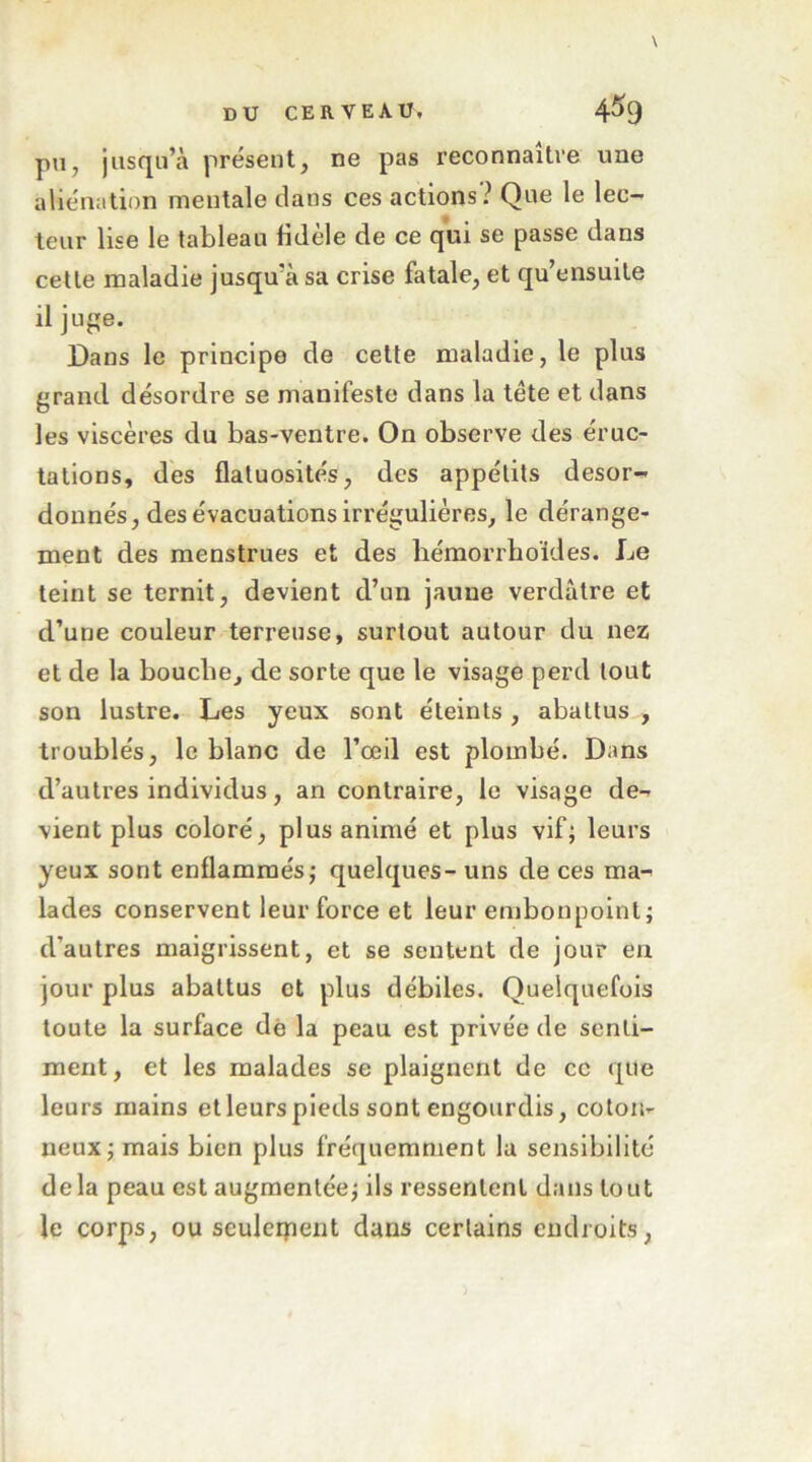 \ DU CERVEAU, 4^9 pu, jusqu’à présent, ne pas reconnaître une aliénation mentale dans ces actions ? Que le lec- teur lise le tableau Hdele de ce qui se passe dans cette maladie jusqu’à sa crise fatale, et qu’ensuile il jupie. Dans le principe de cette maladie, le plus grand désordre se manifeste dans la tête et dans les viscères du bas-ventre. On observe des éruc- tations, des flatuosités, des appétits désor- donnés, des évacuations irrégulières, le dérange- ment des menstrues et des bémorrhoïdes. Le teint se ternit, devient d’un jaune verdâtre et d’une couleur terreuse, surtout autour du nez et de la bouche, de sorte que le visage perd tout son lustre. Les yeux sont éteints, abattus , troublés, le blanc de l’œil est plombé. Dans d’autres individus, an contraire, le visage de- vient plus coloré, plus animé et plus vif; leurs yeux sont enflammés; quelques- uns de ces ma- lades conservent leur force et leur embonpoint; d’autres maigrissent, et se sentent de jour en jour plus abattus et plus débiles. Quelquefois toute la surface dè la peau est privée de senti- ment, et les malades se plaignent de ce que leurs mains et leurs pieds sont engourdis, coton- neux; mais bien plus fréquemment la sensibilité delà peau est augmentée; ils ressentent dans tout le corps, ou seulerpent dans certains endroits,