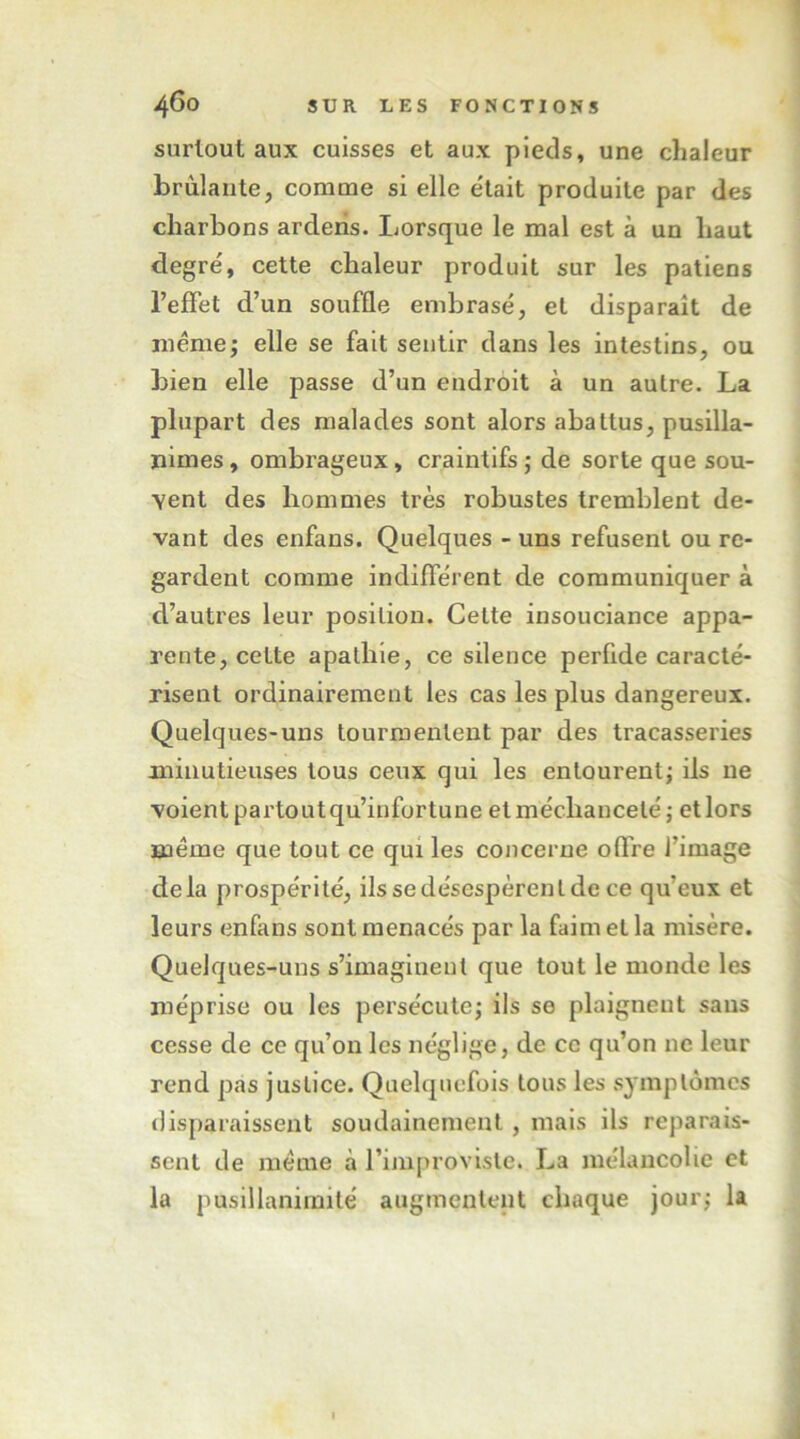 surtout aux cuisses et aux pieds, une chaleur brûlante, comme si elle e'tait produite par des charbons arderis. Lorsque le mal est à un haut degre', cette chaleur produit sur les paliens l’effet d’un souffle embrasé, et disparaît de même J elle se fait sentir dans les intestins, ou bien elle passe d’un endroit à un autre. La plupart des malades sont alors abattus, pusilla- nimes , ombrageux, craintifs ; de sorte que sou- vent des hommes très robustes tremblent de- vant des enfans. Quelques - uns refusent ou re- gardent comme indifférent de communiquer à d’autres leur position. Cette insouciance appa- rente, cette apathie, ce silence perfide caracté- risent ordinairement les cas les plus dangereux. Quelques-uns tourmentent par des tracasseries minutieuses tous ceux qui les entourent; ils ne voientpartoutqu’infortune etméchancelé; etlors même que tout ce qui les concerne offre l’image delà prospérité, ils se désespèrent de ce qu’eux et leurs enfans sont menacés par la faim et la misère. Quelques-uns s’imaginent que tout le monde les méprise ou les persécute; ils se plaignent sans cesse de ce qu’on les néglige, de ce qu’on ne leur rend pas justice. Quelquefois tous les symptômes disparaissent soudainement, mais ils reparais- sent de même à l’improviste. La mélancolie et la pusillanimité augmentent chaque jour; la