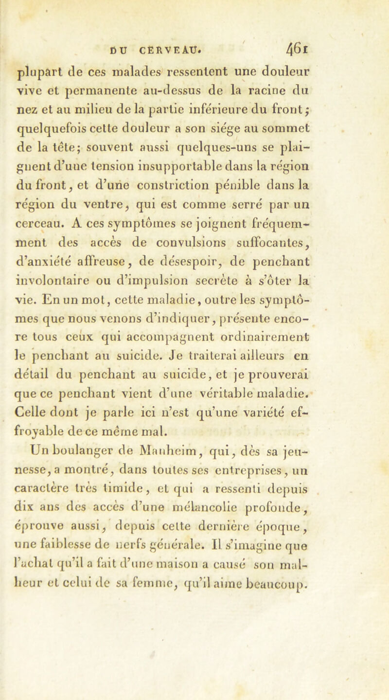 plupart de ces malades ressentent une douleur vive et permanente au-dessus de la racine du nez et au milieu de la partie inférieure du front; quelquefois cette douleur a son siège au sommet de la tête; souvent aussi quelques-uns se plai- gnent d’une tension insupportable dans la région du front, et d’une constriction pénible dans la région du ventre, qui est comme serré par un cerceau. A ces symptômes se joignent fréquem- ment des accès de convulsions suffocantes, d’anxiété aflreuse, de désespoir, de penchant involontaire ou d’impulsion secrète à s’ôter la vie. En un mot, cette maladie, outre les symptô- mes que nous venons d’indiquer, présente enco- re tous ceux qui accompagnent ordinairement le penchant au suicide. Je traiterai ailleurs en détail du penchant au suicide, et je prouverai que ce penchant vient d’une véritable maladie. Celle dont je parle ici n’est qu’une variété ef- froyable de ce même mal. Un boulanger de Mauheim, qui, dès sa jeu- nesse, a montré, dans toutes ses entreprises, un caractère très timide, et qui a ressenti depuis dix ans des accès d’une mélancolie profonde, éprouve aussi, depuis celte dernière époque, une faiblesse de nerfs générale. Il s’imagine que l’achat qu’il a fait d’une maison a causé son mal- heur et celui de sa femme, qu’il aime beaucoup.