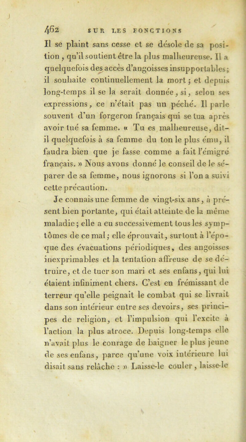 Il se plaint sans cesse et se désole de sa posi- tion , qu’il soutient être la plus malheureuse. Il a quelquefois des accès d’angoisses insupportables; il souhaite continuellement la mort ; et depuis long-temps il se la serait donnée, si, selon ses expressions, ce n’était pas un péché. Il parle souvent d’un forgeron français qui se tua après avoir tué sa femme. « Tu es malheureuse, dit- il quelquefois à sa femme du ton le plus ému, il faudra bien que je fasse comme a fait l’émigré français. » Nous avons donné le conseil de le sé- parer de sa femme, nous ignorons si l’on a suivi cette précaution. Je connais une femme de vingt-six ans, à pré- sent bien portante, qui était atteinte de la même maladie ; elle a eu successivement tous les symp- tômes de ce mal; elle éprouvait, surtout à l’épo- que des évacuations périodiques, des angoisses inexprimables et la tentation affreuse de se dé- truire, et de tuer son mari et ses cnfans, qui lui étaient infiniment chers. C’est en frémissant de terreur qu’elle peignait le combat qui se livrait dans son intérieur entre ses devoirs, ses princi- pes de religion, et l’impulsion qui rexcltc à l’action la plus atroce. Depuis long-temps elle n’avait plus le courage de baigner le plus jeune deseseufans, parce qu’une voix intérieure lui disait sans relâche : » Laissc-le couler, laisse-lc