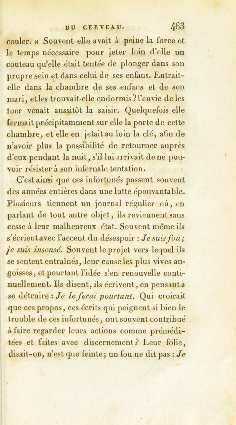 couler. » Souvent elle avait à peine la force et le temps nécessaire pour jeter loin d’elle un couteau qu’elle était tentée de plonger dans son propre sein et dans celui de ses enfans. Entrait- elle dans la chambre de ses enfans et de son mari, et les trouvait-elle endormis? l’envie de les tuer venait aussitôt la saisir. Quelquefois elle fermait précipitamment sur elle la porte de cette chambre, et elle en jetait au loin la clé, afin de n’avoir plus la possibilité de retourner auprès d’eux pendant la nuit, s’il lui arrivait de ne pou- voir résister à son infernale tentation. C’est ainsi que ces infortunés passent souvent des années entières dans une lutte épouvantable. Plusieurs tiennent un journal régulier où, en parlant de tout autre objet, ils reviennent sans cesse à leur malheureux état. Souvent même ils s’écrient avec l’accent du désespoir : Je suisfou; je suis insensé. Souvent le projet vers lequel ils se sentent entraînés, leur cause les plus vives an- goisses, et pourtant l’idée s’en renouvelle conti- nuellement. Ils disent, ils écrivent, en pensant à se détruire : Je le ferai pourtant. Qui croirait que ces propos, ces écrits qui peignent si bien le trouble de ces infortunés, ont souvent contribué à faire regarder leurs actions comme prémédi- tées et faites avec discernement? Leur folie, disait-on, n’est que feinte ; un fou ne dit pas : Je