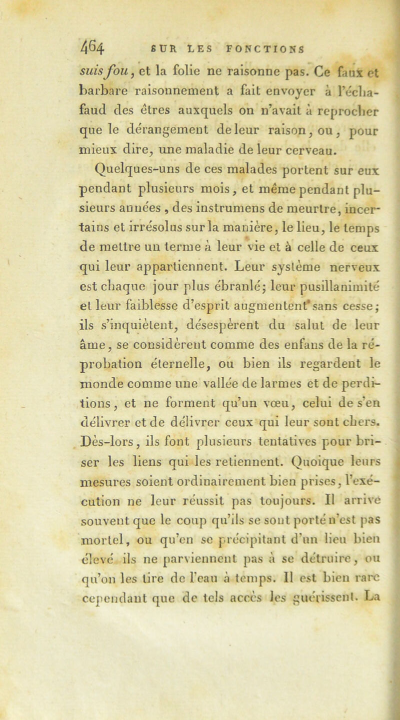 suis fou J et la folie ne raisonne pas. Ce faux et barbare raisonnement a fait envoyer à l’éclia- faud des êtres auxquels on n’avait à reproclier que le dérangement de leur raison, ou, pour mieux dire, une maladie de leur cerveau. Quelques-uns de ces malades portent sur eux pendant plusieurs mois, et même pendant plu- sieurs années , des instrumens de meurtre, incer- tains et irrésolus sur la manière, le lieu, le temps de mettre un terme à leur vie et à celle de ceux qui leur appartiennent. Leur système nerveux est chaque jour plus ébranlé; leur pusillanimité et leur faiblesse d’esprit augmentent*sans cesse; ils s’inquiètent, désespèrent du salut de leur âme, se considèrent comme des enfans de la ré- probation éternelle, ou bien ils regardent le monde comme une vallée de larmes et de perdi- tions, et ne forment qu’un vœu, celui de s’en délivrer et de délivrer ceux qui leur sont cbers. Dès-lors, ils font plusieurs tentatives pour bri- ser les liens qui les retiennent. Quoique leurs mesures soient ordinairement bien prises, l’exé- cution ne leur réussit pas toujours. Il arrivé souvent que le coup qu’ils se sont porté n’est pas mortel, ou qu’en se précipitant d’un lieu bien élevé ils ne parviennent pas à se détruire, ou qu’on les lire de l’eau à temps. Il est bien rare cependant que de tels accès les guérissent. La