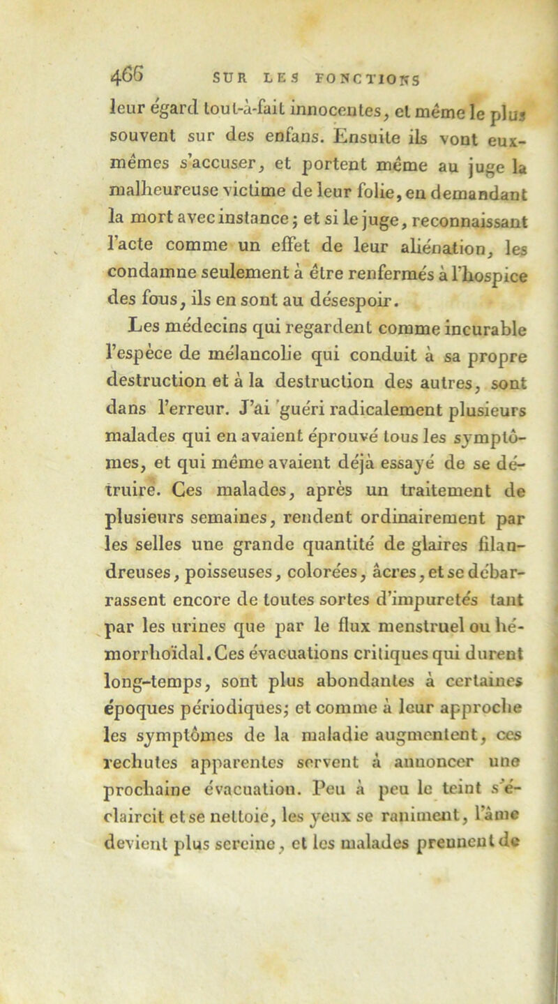 leur égard loul-à-faiL innocentes, et meme le plus souvent sur des enfans. Ensuite ils vont eux- mémes s’accuser, et portent meme au juge la malheureuse victime de leur folie, en demandant la mort avec instance ; et si le juge, reconnaissant l’acte comme un effet de leur aliénation, les condamne seulement à être renfermés à fliospice des fous, ils en sont au désespoir. Les médecins qui regardent comme incurable l’espèce de mélancolie qui conduit à sa propre destruction et à la destruction des autres, sont dans l’erreur. J’ai 'guéri radicalement plusieurs malades qui en avaient éprouvé tous les symptô- mes, et qui même avaient déjà essayé de se dé- truire. Ces malades, après un traitement de plusieurs semaines, rendent ordinairement par les selles une grande quantité de glaires filan- dreuses, poisseuses, colorées, âcres, et se débar- rassent encore de toutes sortes d’impuretés tant par les urines que par le flux menstruel ou hé- morrlioïdal.Ces évacuations critiques qui durent long-temps, sont plus abondantes à certaines époques périodiques; et comme à leur approche les symptômes de la maladie augmentent, ces rechutes apparentes servent à annoncer une prochaine évacuation. Peu à peu le teint s^é- claircit et se nettoie, les yeux se raniment, l’âme devient plus sereine, et les malades prennent de