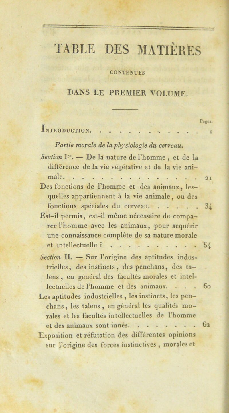 TABLE DES MATIÈRES CONTENUES BANS LE PREMIER VOLUME. Pi{M. Introduction i Partie morale de la physiologie du cerveau. Section R®. — De la nature de l’homme , et de la différence de la vie végétative et de la vie ani- male 2ï Des fonctions de l’homme et des animaux, les- quelles appartiennent à la vie animale, ou des fonctions spéciales du cerveau 34 Est-il permis, est-il même nécessaire de compa- rer l’homme avec les animaux, pour acquérir une connaissance complète de sa nature morale et intellectuelle ? 54 Section II. — Sur l’origine des aptitudes indus- trielles, des instincts , des penchans, des ta- lens , en général des facultés morales et intel- lectuelles de l’homme et des animaux. . . . 6o Les aptitudes industrielles , les instincts, les pen- chans, les talens , en général les qualite's mo- rales elles facultés intellectuelles ds l’homme et des animaux sont innés 6a Exposition et réfutation des différentes opinions sur l’origine des forces instinctives , morales et !