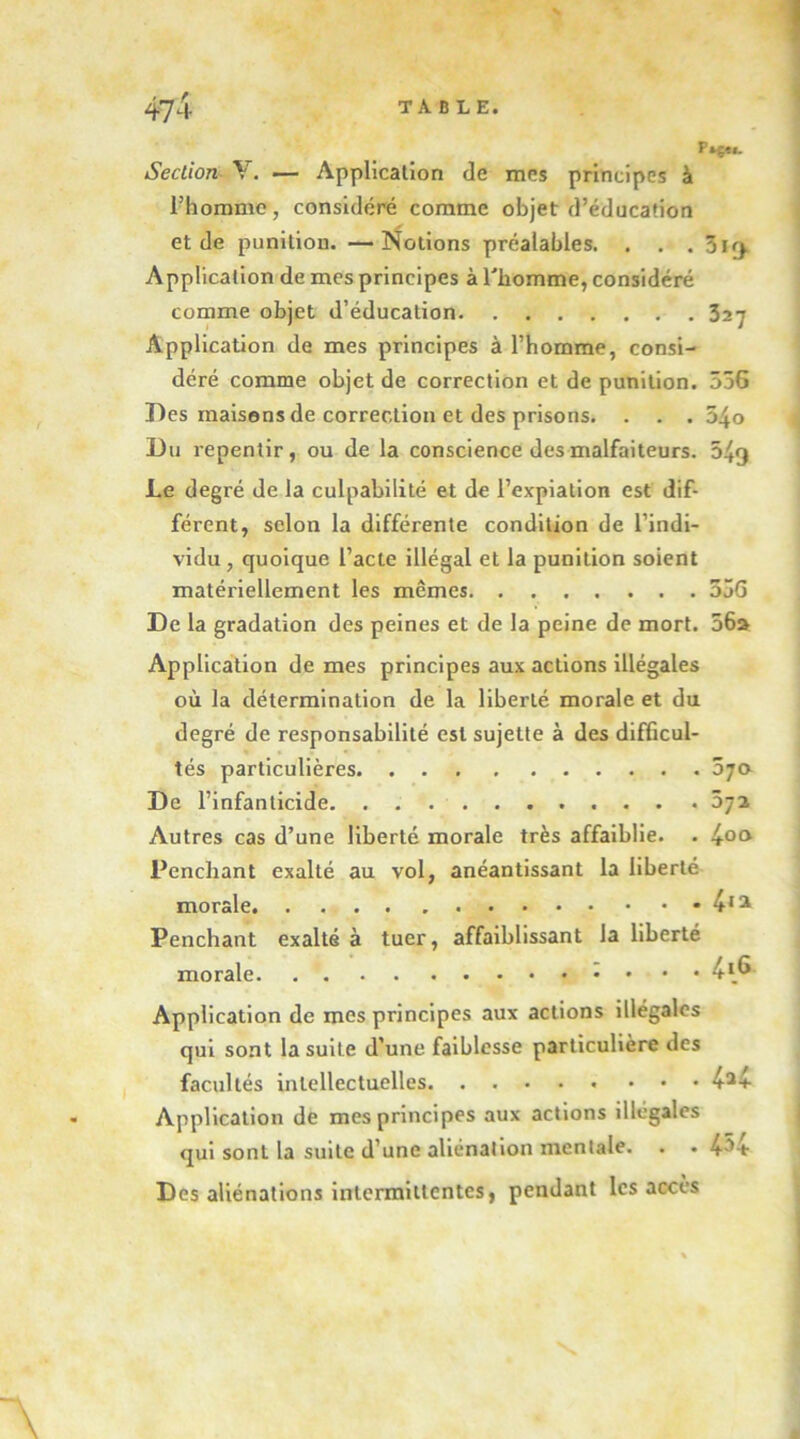 Ftçu. Section^ V. — Application de mes principes à Thomme, considéré comme objet d’éducation et de punition. —Notions préalables. . . . 319. Application de mes principes à l'homme, considéré comme objet d’éducation 327 Application de mes principes à l’homme, consi- déré comme objet de correction et de punition. 556 Des maisons de correction et des prisons. . . . 54o Du repentir, ou de la conscience des malfaiteurs. 549 Le degré de la culpabilité et de l’expiation est dif- férent, selon la différente condition de l’indi- vidu , quoique l’acte illégal et la punition soient matériellement les mêmes 55G De la gradation des peines et de la peine de mort. 56» Application de mes principes aux actions illégales où la détermination de la liberté morale et du degré de responsabilité est sujette à des difficul- tés particulières 5ja De l’infanticide. 572 Autres cas d’une liberté morale très affaiblie. . JfOa Penchant exalté au vol, anéantissant la liberté morale 4*^ Penchant exalté à tuer, affaiblissant la liberté morale ; . . . Application de mes principes aux actions illégales qui sont la suite d’une faiblesse particulière des facultés intellectuelles 4*4 Application de mes principes aux actions illégales qui sont la suite d’une aliénation mentale. . «454 Des aliénations intermittentes, pendant les accès \