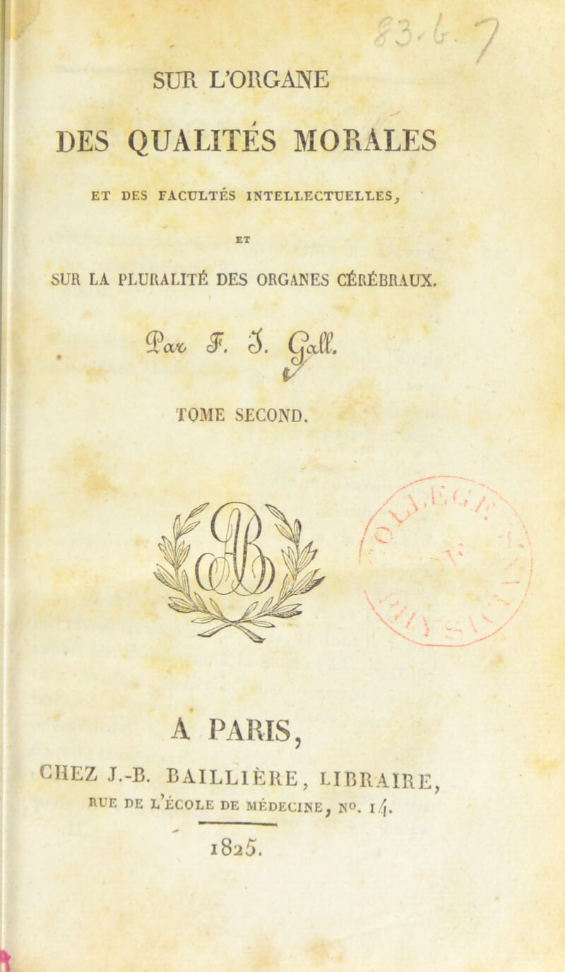 SUR L’ORGANE DES QUALITES MORALES ET DES FACULTÉS INTELLECTUELLES, ’ SUR LA PLURALITÉ DES ORGANES CÉRÉBRAUX. TOME SECOND. A PARIS, CHEZ J.-B. BAILLIÈRE, LIBRAIRE, rue de l’école de médecine, N®. 14. 1825.