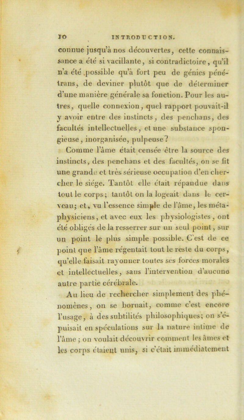 connue jusqu’à nos découvertes, cette connais- sance a été si vacillante, si contradictoire, qu’il n’a été .[)ossible qu’à fort peu de génies péné- trans, de deviner plutôt que de délerniiner d’une manière générale sa fonction. Pour les au- tres, quelle connexion, quel rapport pouvait-il y avoir entre des instincts, des penclians, des facultés intellectuelles, cl une substance spon- gieuse, inorganisée, pulpeuse? Comme l’âme était censée être la source des instincts, des penchans et des facultés, on se fit une grandi- et très sérieuse occupation d’en clier- clier le siège. Tantôt elle était répandue dans tout le corps; tantôt on la logeait dans le cer- veau; et, vu l’essence simple de l’âme, les méta- physiciens, et avec eux les physiologistes, ont été obligés de la resserrer sur un seul point, sur un point le plus simple possible. C’est de ce point que l’âme régentait tout le reste du corps, qu’elle faisait rayonner toutes ses forces morales et intellectuelles, sans rinlerYenliou d’aucune autre partie cérébrale. Au Heu de rechercher simplement des phé- nomènes , on se bornait, comme c’est encore l’usage, à des subtilités philosophiques; on s’é- puisait en spéculations sur la nature intime de l’âme ; on voulait découvrir comment lésâmes et les corps élaieul unis, si c’était immediatement