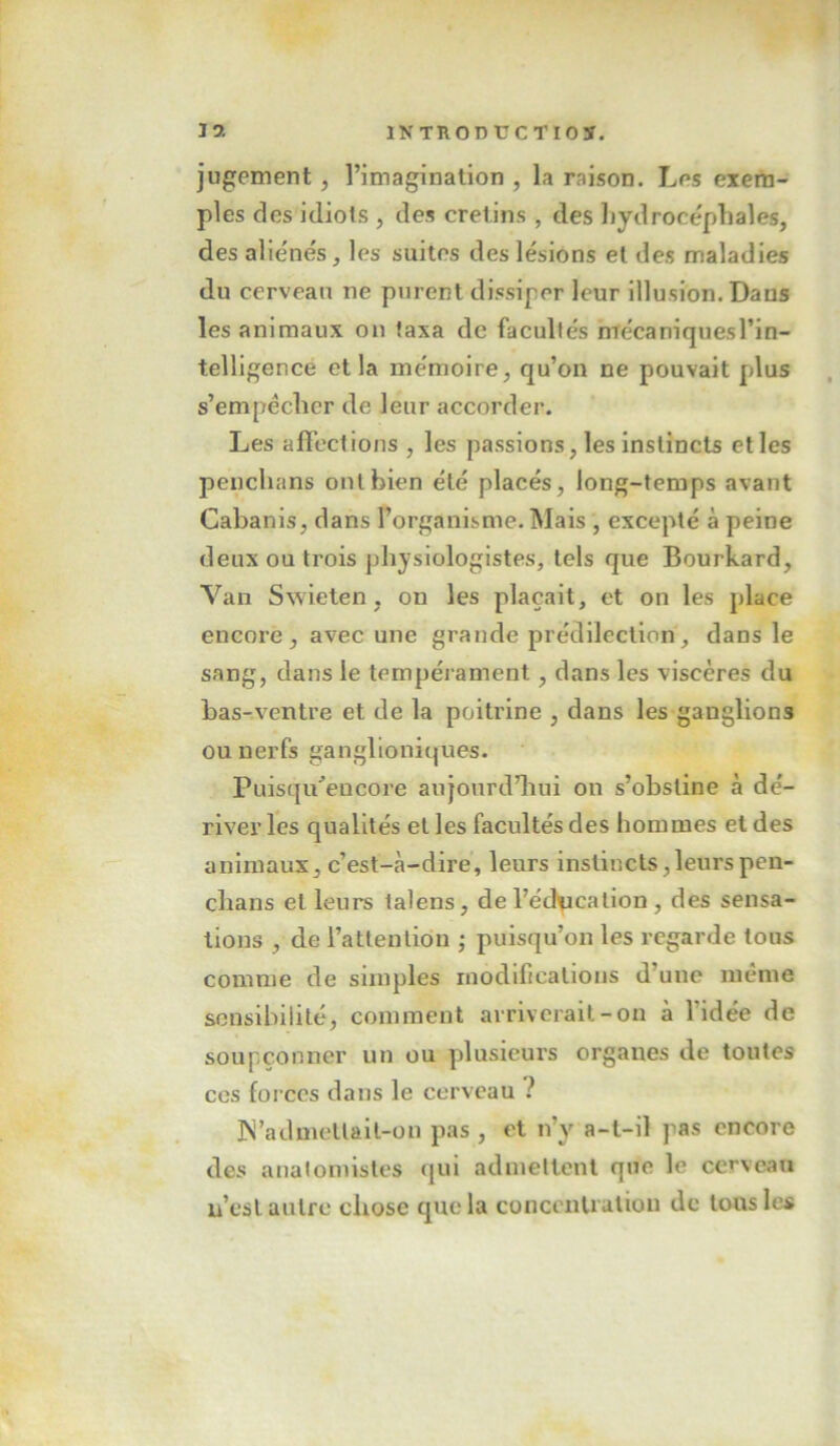 jugement, l’imagination , la raison. Les exem- ples des idiots , des crétins , des hydrocéphales, des alie'nés, les suites des lésions et des maladies du cerveau ne purent dissiper leur illusion. Dans les animaux on taxa de facultés mécaniquesl’in- telligence et la mémoire, qu’on ne pouvait pdus s’empêcher de leur accorder. Les affections , les passions, les instincts elles penchans ont bien été placés, long-temps avant Cabanis, dans l’organisme. Mais , excepté à peine deux ou trois physiologistes, tels que Bourkard, Van Swieten, on les plaçait, et on les place encore, avec une grande prédilection, dans le sang, dans le tempérament, dans les viscères du bas-ventre et de la poitrine , dans les ganglions ou nerfs ganglloniques. Puisqu'’eucore aujourd’hui on s’obstine à dé- river les qualités et les facultés des hommes et des animaux, c’est-cà-dire, leurs instincts,leurs pen- chans et leurs lalens, de l’édpcalion , des sensa- tions , de l’attention ; puisqu’on les regarde tous comme de simples modifications d’une même sensibilité, comment arriverait-on à l’idée de soupçonner un ou plusieurs organes de toutes ces forces dans le cerveau ? ]N’admellait-on pas , et n’y a-t-il pas encore des analomistes qui admettent que le cerveau n’est autre chose que la concentration de tous les