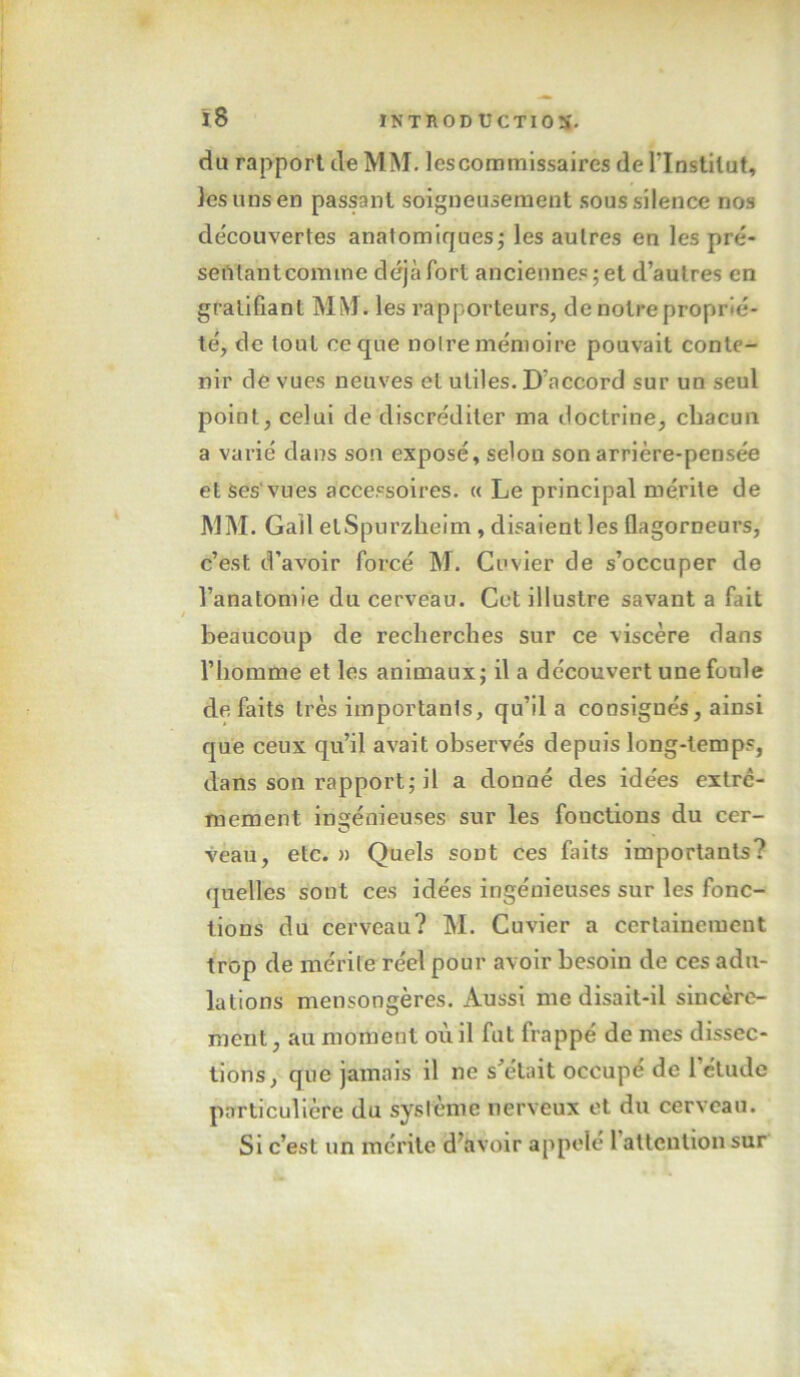 du rapport de MM. les commissaires de l’Institut, les uns en passant soigneusement sous silence nos découvertes anatomiques j les autres en les pré- seûlantcomme déjà fort anciennes; et d’autres en gratifiant MM. les rapporteurs, de notre proprié- té, de tout ce que noire mémoire pouvait conte- nir clé vues neuves et utiles. D’accord sur un seul point, celui de discréditer ma doctrine, chacun a varié dans son exposé, selon son arrière-pensée et Ses'vues accessoires. « Le principal mérite de MM. Gall elSpurzheim, disaient les ûagorneurs, c’est d’avoir forcé M. Cuvier de s’occuper de l’anatomie du cerveau. Cet illustre savant a fait beaucoup de recherches sur ce viscère dans l’homme et les animaux; il a découvert unefonle de faits très importants, qu’il a consignés, ainsi que ceux qu’il avait observés depuis long-temps, dans son rapport; il a donné des idées extrê- mement ingénieuses sur les fonctions du cer- O veau, etc. » Quels sont ces faits importants? quelles sont ces idées ingénieuses sur les fonc- tions du cerveau? M. Cuvier a certainement trop de mérite réel pour avoir besoin de ces adu- lations mensongères. Aussi me disait-il sincère- ment , au moment où il fut frappé de mes dissec- tions, que jamais il ne s’était occupé de l’étude particulière du sysième nerveux et du cerveau. Si c’est un mérite d^avoir appelé 1 alteulion sur