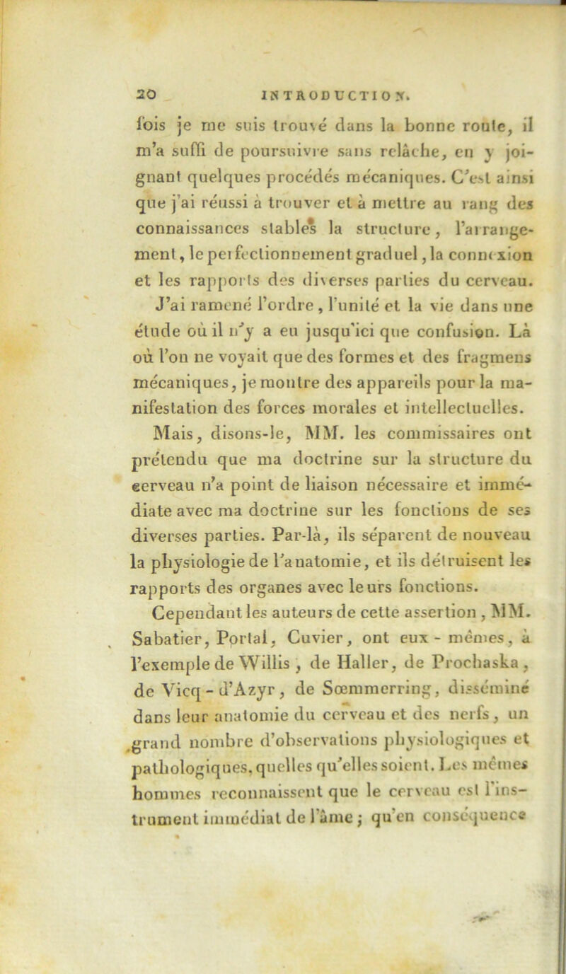 fois je me suis trouvé dans la bonne roule, il m’a suffi de poursuivre sans relâche, en y joi- gnant quelques procédés mécaniques. C’esl ainsi que j’ai réussi à trouver et à mettre au rang des connaissances stable* la struclure, l’ai range- ment , lepeifcctionnement graduel, la connexion et les rapports des diverses parties du cerveau. J’ai ramené l’ordre, l’unité et la vie dans une étude où il a eu jusqu'ici que confusion. Là où l’on ne voyait que des formes et des fragmeus mécaniques, je montre des appareils pour la ma- nifestation des forces morales et intellectuelles. Mais, disons-le, MM. les commissaires ont prétendu que ma doctrine sur la structure du eerveau n’a point de liaison nécessaire et immé- diate avec ma doctrine sur les fonctions de ses diverses parties. Par-là, ils séparent de nouveau la physiologie de l’anatomie, et ils détruisent les rapports des organes avec leurs fonctions. Cependant les auteurs de cette assertion , MM. Sabatier, Portai, Cuvier, ont eux - mêmes, à l’exemple de Willis , de Haller, de Prochaska , de Vicq - d’Azyr , de Sœmmerring, disséminé dans leur anatomie du cerveau et des nerfs, un ^grand nombre d’observations physiologiques et pathologiques, quelles qu’elles soient. Les mêmes hommes reconnaissent que le cerveau est l'ins- trument immédiat de l’âme ; qu’en conséquence