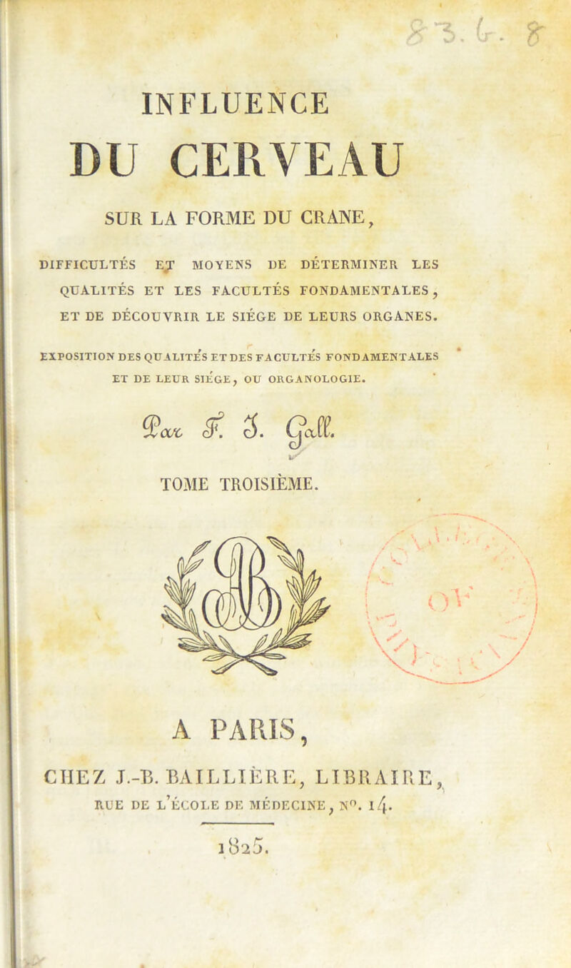 INFLUENCE DU CERVEAU SUR LA FORME DU CRANE, DIFFICULTÉS EJ MOYENS DE DÉTERMINER LES QUALITÉS ET LES FACULTÉS FONDAMENTALES, ET DE DÉCOUVRIR LE SIÈGE DE LEURS ORGANES. EXPOSITION DES QUALITE^ ET DES FACULTES FONDAMENTALES ET DE LEUR SIEGE, OU ORGANOLOGIE. Qcut & 3. ÇcM. TOME TROISIÈME. A PARIS, CHEZ J.-B. BAILLIÈRE, LIBRAIRE, RUE DE L’ÉCOLE DE MÉDECINE, N°. I/j.