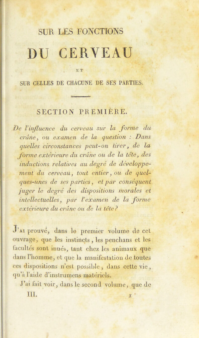 DU CERVEAU E T SUR CELLES DE CHACUNE DE SES PARTIES. SECTION PREMIÈRE. De Vinfluence du cerveau sur la forme du crâne, ou examen de la question : Dans quelles circonstances peut-on tirer, de la forme extérieure du crâne ou de la tête, des inductions relatives au degré de développe- ment du cerveau, tout entier, ou de quel- ques-unes de ses parties, et par conséquent juger le degré des dispositions morales et intellectuelles, par l’examen de la formé extérieure du crâne ou de la tête ? J’ai prouvé, dans le premier volume de cet ouvrage, que les instincts , les penclians et les tacultés sont innés, tant chez les animaux que dans l’homme, et que la manifestation de toutes ces dispositions n’est possible, dans cette vie, qu’à l’aide d’instrumens matériels. J’ai lait voir, dans le second volume, que de III.