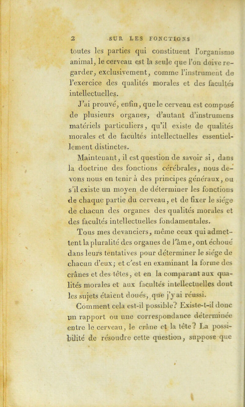 toutes les parties qui constituent l'organisme* animal, le cerveau est la seule que l’on doive re- garder, exclusivement, comme l’instrument de l’exercice des qualités morales et des facultés intellectuelles. J’ai prouvé, enfin, que le cerveau est composé de plusieurs organes, d’autant d’instrumens matériels particuliers, qu’il existe de qualités inorales et de facultés intellectuelles essentiel- lement distinctes. Maintenant, il est question de savoir si, dans la doctrine des fonctions cérébrales, nous de- vons nous en tenir à des principes généraux, ou s’il existe un moven de déterminer les fonctions */ de chaque partie du cerveau, et de fixer le siège de chacun des organes des qualités morales et des facultés intellectuelles fondamentales. Tous mes devanciers, même ceux qui admet- tent la pluralité des organes de l’âme, ont échoué dans leurs tentatives pour déterminer le siège de chacun d’eux; et c’est en examinant la forme des crânes et des tètes, et en la comparant aux qua- lités morales et aux facultés intellectuelles dont les sujets étaient doués, que j’y ai réussi. Comment cela est-il possible? Exisle-l-il donc un rapport ou une correspondance déterminée entre le cerveau, le crâne et la tète ? J^a possi- bilité de résoudre cette question, suppose que