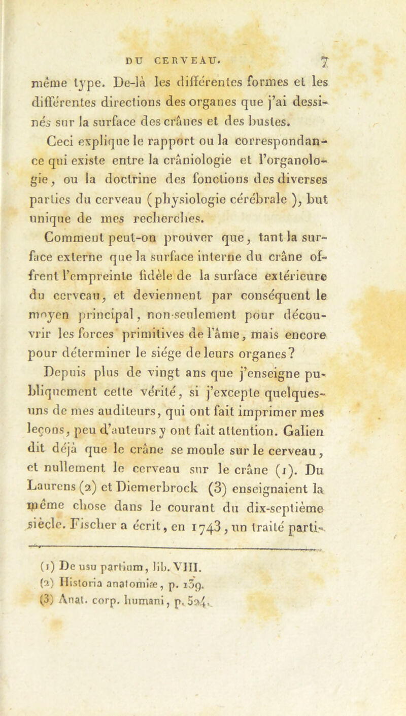 même type. De-là les differentes formes et les differentes directions des organes que j’ai dessi- nés sur la surface des crânes et des bustes. Ceci explique le rapport ou la correspondan- ce qui existe entre la crâniologie et l’organolo- gie, ou la doctrine des fonctions des diverses parties du cerveau (physiologie cérébrale ), but unique de mes recherches. Comment peut-on prouver que, tant la sur- face externe que la surface interne du crâne of- frent l’empreinte fidèle de la surface extérieure du cerveau, et deviennent par conséquent le moyen principal, non-seulement pour décou- vrir les forces primitives de fâme, mais encore pour déterminer le siège de leurs organes? Depuis plus de vingt ans que j’enseigne pu- bliquement cette vérité, si j’ex'cepte quelques- uns de mes auditeurs, qui ont fait imprimer mes leçons, peu d’auteurs y ont fait attention. Galien dit déjà que le crâne semoule sur le cerveau, et nullement le cerveau sur le crâne (j). Du Laurens (2) et Diemerbrock (3) enseignaient la meme chose dans le courant du dix-septième siècle. Fischer a écrit, en 1743, un traité parti- (1) De usu parlium, lib. VIII. (a) Historia anatomiæ, p. i5p. (3; Anat. corp. liumani, p. 5^4*