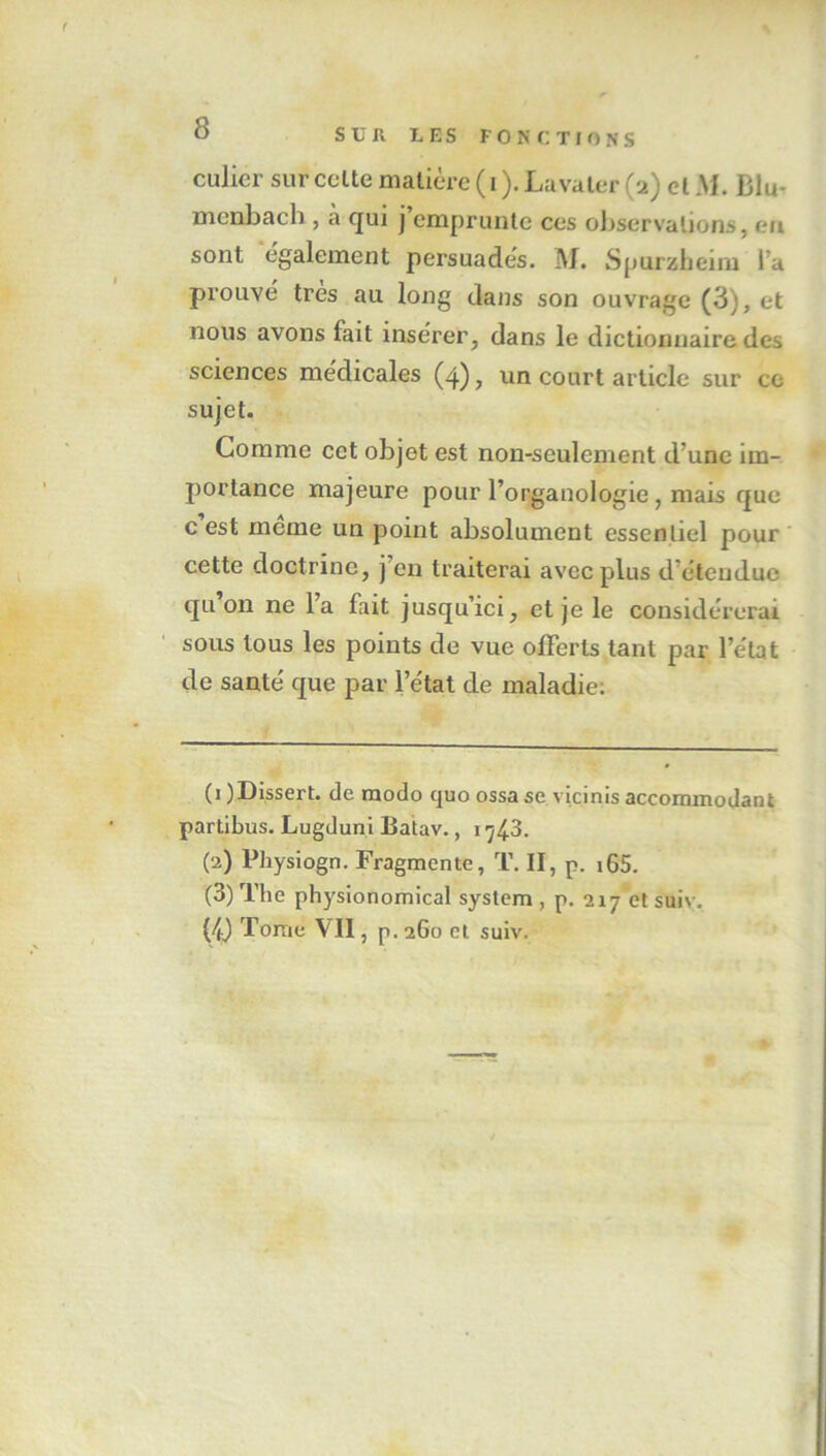 culier sur celte matière (i).Lavaler (2) cl AL Blu- menbach , à qui j emprunte ces observations, en sont également persuadés. M. Spurzheim Ta prouvé très au long dans son ouvrage (3), et nous avons lait insérer, dans le dictionnaire des sciences médicales (4), un court article sur ce sujet. Comme cet objet est non-seulement d’une im- portance majeure pour l’organologie, mais que c est meme un point absolument essentiel pour cette doctrine, j’en traiterai avec plus d’éteuduc qu on ne l’a fait jusqu’ici, et je le considérerai sous tous les points de vue offerts tant par l’état de santé que par l’état de maladie: (1 )Dissert. de modo quo ossa se vicinis accommodant partibus. Lugduni Batav., 1743. (2) Physiogn. Fragmente, T. II, p. 165. (3) The physionomical System , p. 217 et suiv. (4) Tome \'ll, p. 260 et suiv.