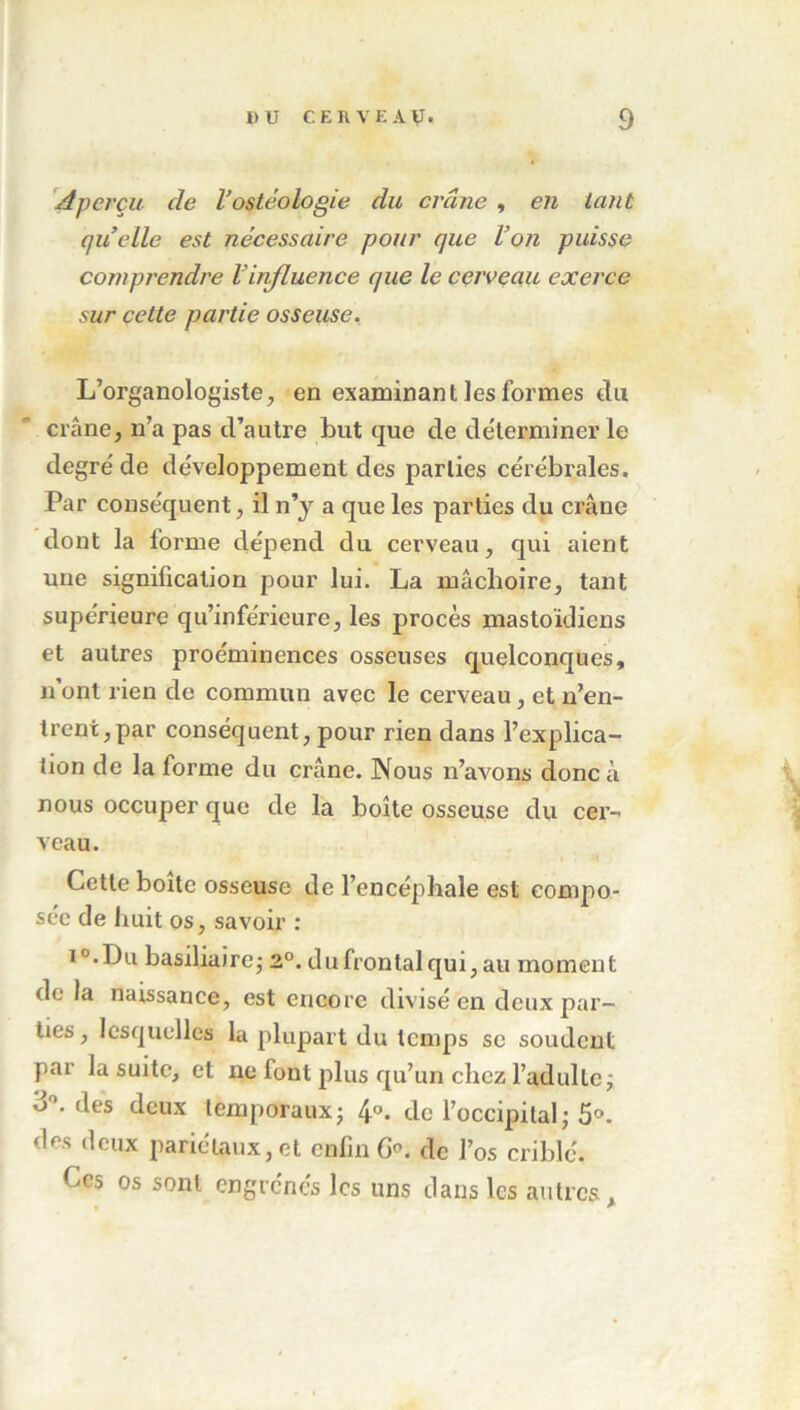 Aperçu de l’ostéologie du crâne , en tant quelle est nécessaire pour que l’on puisse comprendre Vinfluence que le cerveau exerce sur cette partie osseuse. L’organologiste, en examinant les formes du crâne, n’a pas d’autre but que de déterminer le degré de développement des parties cérébrales. Par conséquent, il n’y a que les parties du crâne dont la forme dépend du cerveau, qui aient une signification pour lui. La mâchoire, tant supérieure qu’inférieure, les procès mastoïdiens et autres proéminences osseuses quelconques, n ont rien de commun avec le cerveau, et n’en- trent, par conséquent, pour rien dans l’explica- tion de la forme du crâne. Nous n’avons donc à nous occuper que de la boîte osseuse du cer- veau. Cette boite osseuse de l’encéphale est compo- sée de huit os, savoir : i°.Du basiliaire; 2°. du frontal qui, au moment de la naissance, est encore divisé en deux par- ties, lesquelles la plupart du temps se soudent par la suite, et ne font plus qu’un chez l’adulte j d°. des deux temporaux ; 4®. de l’occipital ; 5°. dr.s deux pariétaux, et enfin 6°. de l’os criblé. Ces os sont engrènes les uns dans les autres.