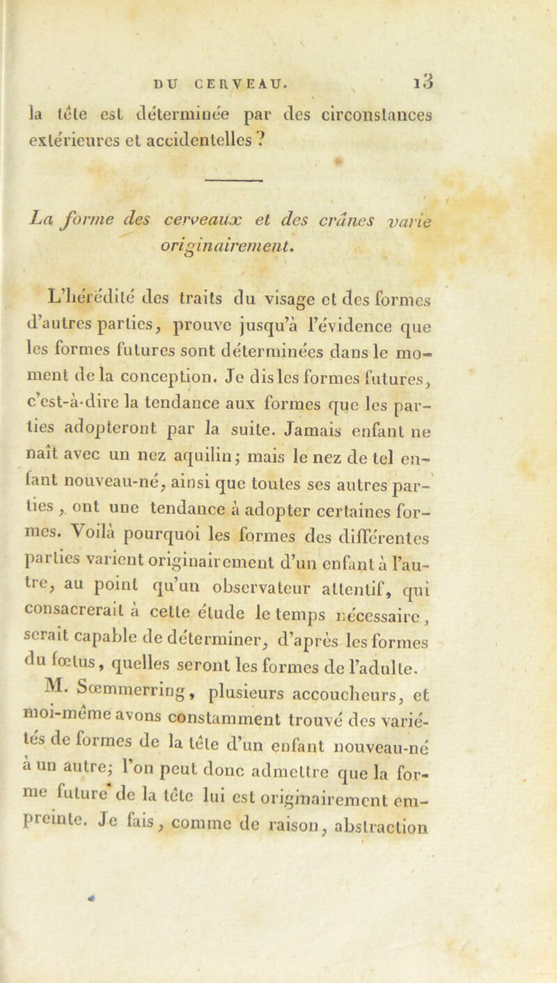 la tète est déterminée par des circonstances extérieures et accidentelles ? La forme des cerveaux et des crânes varie o ri gin airem eut. L’hérédité des traits du visage et des formes d’autres parties, prouve jusqu’à l’évidence que les formes futures sont déterminées dans le mo- ment delà conception. Je dis les formes futures, c’est-à-dire la tendance aux formes que les par- ties adopteront par la suite. Jamais enfant ne naît avec un nez aquilin; mais le nez de tel en- fant nouveau-né, ainsi que toutes ses autres par- ties , ont une tendance à adopter certaines for- mes. Voilà pourquoi les formes des différentes parties varient originairement d’un enfant à l’au- tre, au point qu’un observateur attentif, qui consacrerait à cette étude le temps nécessaire, serait capable de déterminer, d’après les formes du fœtus, quelles seront les formes de l’adulte. M. Sœmmerring, plusieurs accoucheurs, et moi-mème avons constamment trouvé des varié- tés de formes de la tète d’un enfant nouveau-né a un autre; 1 on peut donc admettre que la for- me future de la tète lui est originairement em- piointe. Je fais, comme de raison, abstraction 4