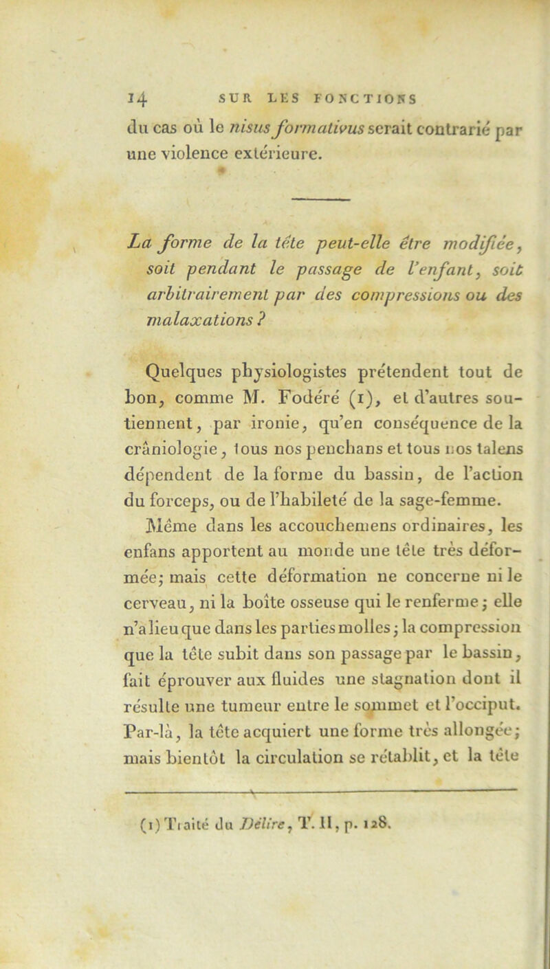 du cas où le nisus formativus serait contrarié par une violence extérieure. La forme cle la tête peut-elle être modifiée, soit pendant le passage de Venfant, soit arbitrairement par des compressions ou des malaxations ? Quelques physiologistes prétendent tout de bon, comme M. Fodéré (i), et d’autres sou- tiennent, par ironie, qu’en conséquence de la crânioîogie, lous nos penclians et tous nos talens dépendent de la forme du bassin, de l’action du forceps, ou de l’habileté de la sage-femme. Meme dans les accouchemens ordinaires, les enfans apportent au monde une têle très défor- mée; mais cette déformation ne concerne ni le cerveau, ni la boîte osseuse qui le renferme ; elle n’a lieu que dans les parties molles ; la compression que la têle subit dans son passage par le bassin, fait éprouver aux fluides une stagnation dont il résulte une tumeur entre le sommet et l'occiput. Par-là, la tête acquiert une forme très allongée; mais bientôt la circulation se rétablit, et la tête (i)Tiaité du Délire, T. 11. p. 128.