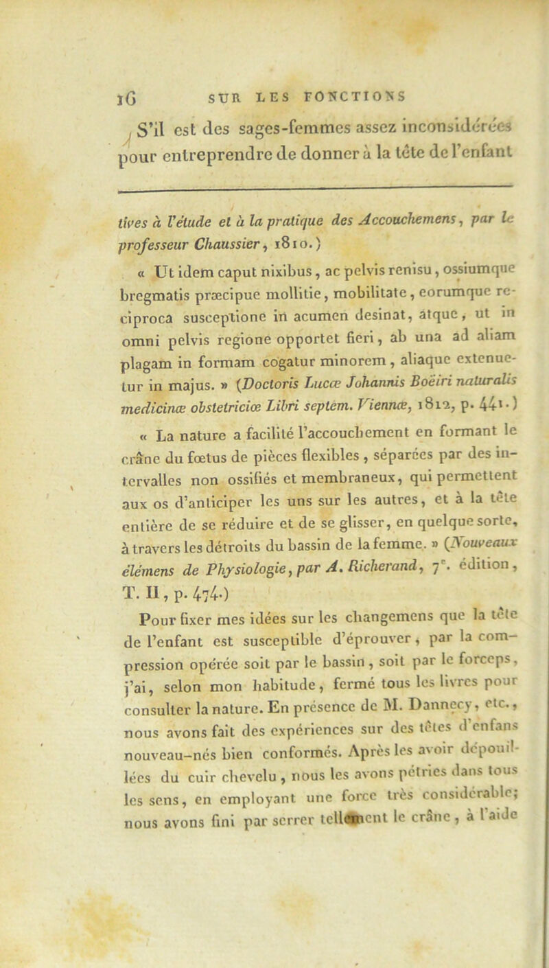 ! S’il est des sages-femmes assez inconsidérées pour entreprendre de donner à la tête de l’enfant tives à l'étude el à la pratique des Accouchemens, par le professeur Chaussier, 1810.) « Ut idem caput nixibus, ac pelvis renisu, ossiumque bregmatis præcipuc mollitie, mobilitate, eorumque re- ciproca suseeptione in acumen desinat, atque, ut in omni pelvis regione opportet fieri, ab una ad aliam plagam in formam cogatur minorem , abaque extenue- lur in majus. » {Doctoris Lucœ Johannis Boeiri naluralis medicinœ obstetriciœ Lilri septem. Viennœ, 181*2, p. 4+' ■ ) « La nature a facilité l’accouchement en formant le crâne du fœtus de pièces flexibles , séparées par des in- tervalles non ossifiés et membraneux, qui permettent aux os d’anticiper les uns sur les autres, et à la tète entière de se réduire et de se glisser, en quelque sorte, à travers les détroits du bassin de la femme. » (Nouveaux élémens de Physiologie, par A. Richerand, 7 e. édition, T. II, p. 474-0 Pour fixer mes idées sur les cliangemens que la tète de l’enfant est susceptible d’éprouver, par la com- pression opérée soit par le bassin , soit par le forceps, j’ai, selon mon habitude, fermé tous les livres pour consulter la nature. En présence de M. Dannecy, etc., nous avons fait des expériences sur des tètes d’enfans nouveau-nés bien conformes. Après les avoir dépoui! lées du cuir chevelu , nous les avons pétries dans tous les sens, en employant une force très considérable, nous avons fini par serrer tellement le crâne, à l'aide