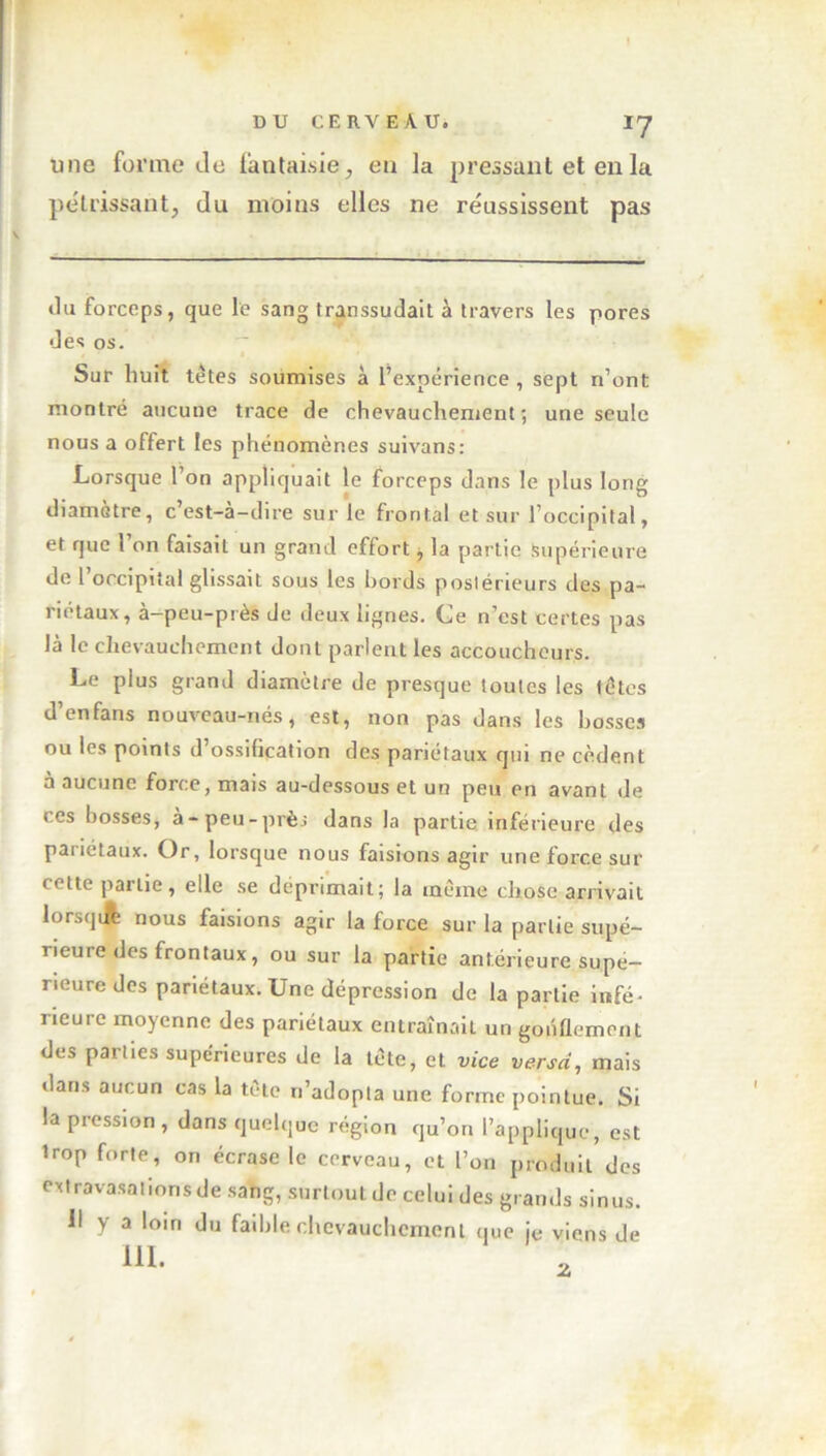 une forme de fantaisie, en la pressant et en la pétrissant, du moins elles ne réussissent pas du forceps, que le sang transsudait à travers les pores des os. Sur huit têtes soumises à l’expérience , sept n’ont montré aucune trace de chevauchement ; une seule nous a offert les phénomènes suivans: Lorsque l’on appliquait le forceps dans le plus long diamètre, c’est-à-dire sur le frontal et sur l’occipital, et que l’on faisait un grand effort, la partie Supérieure de l’occipital glissait sous les bords postérieurs des pa- riétaux, à-peu-près de deux lignes. Ce n’est certes pas là le chevauchement dont parlent les accoucheurs. Le plus grand diamètre de presque toutes les têtes d’enfans nouveau-nés, est, non pas dans les bosses ou les points d’ossification des pariétaux qui ne cèdent à aucune force, mais au-dessous et un peu en avant de ces bosses, à-peu-près dans la partie inférieure des pariétaux. Or, lorsque nous faisions agir une force sur (ctte pailie, elle se déprimait; la même chose arrivait lorsquh nous faisions agir la force sur la partie supé- rieure des frontaux, ou sur la partie antérieure supé- rieure des pariétaux. Une dépression de la partie infé- rieure moyenne des pariétaux entraînait un gonflement des parties supérieures de la tête, et vice versa, mais dans aucun cas la tète n’adopta une forme pointue. Si la pression, dans quelque région qu’on l’applique, est Irop forte, on écrase le cerveau, et l’on produit des extravasations de sang, surtout de celui des grands sinus. Il y a loin du faible chevauchement que je viens de ni. Z