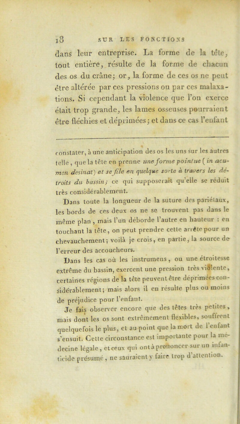 clans leur entreprise. La forme de la télé, tout entière, résulte de la forme de chacun des os du crâne; or, la forme de ces os ne peut être altérée par ces pressions ou par ces malaxa- tions. Si cependant la violence que l’on exerce était trop grande, les lames osseuses pourraient être fléchies et déprimées ; et dans ce cas l’enfant constater, aune anticipation des os les uns sur les autres telle , que la tête en prenne une forme pointue ( in acu- men desinat) et seJile en quelque sorte à travers les dé- troits du bassin; ce qui supposerait qu elle se réduit très considérablement. Dans toute la longueur de la suture des pariélaux, les bords de ces deux os ne se trouvent pas dans le même plan , mais l’un déborde l’autre en hauteur : en touchant la tête, on peut prendre cette anêtepour un chevauchement; voilà je crois, en partie, la source de l’erreur des accoucheurs. Dans les cas où les instrumens, ou une étroitesse extrême du bassin, exercent une pression très violente, certaines régions de la tête peuvent cire déprimées con- sidérablement; mais alors il en résulte plus ou moins de préjudice pour l’enfant. Je fais observer encore que des têtes très petites, mais dont les os sont extrêmement flexibles, souftrent quelquefois le plus, et au point que la mort de 1 enfant s’ensuit. Cette circonstance est importante pour la mé- decine légale, et ceux qui ont à prononcer sur un infan- ticide présumé , ne sauraient y faire trop d'attention.