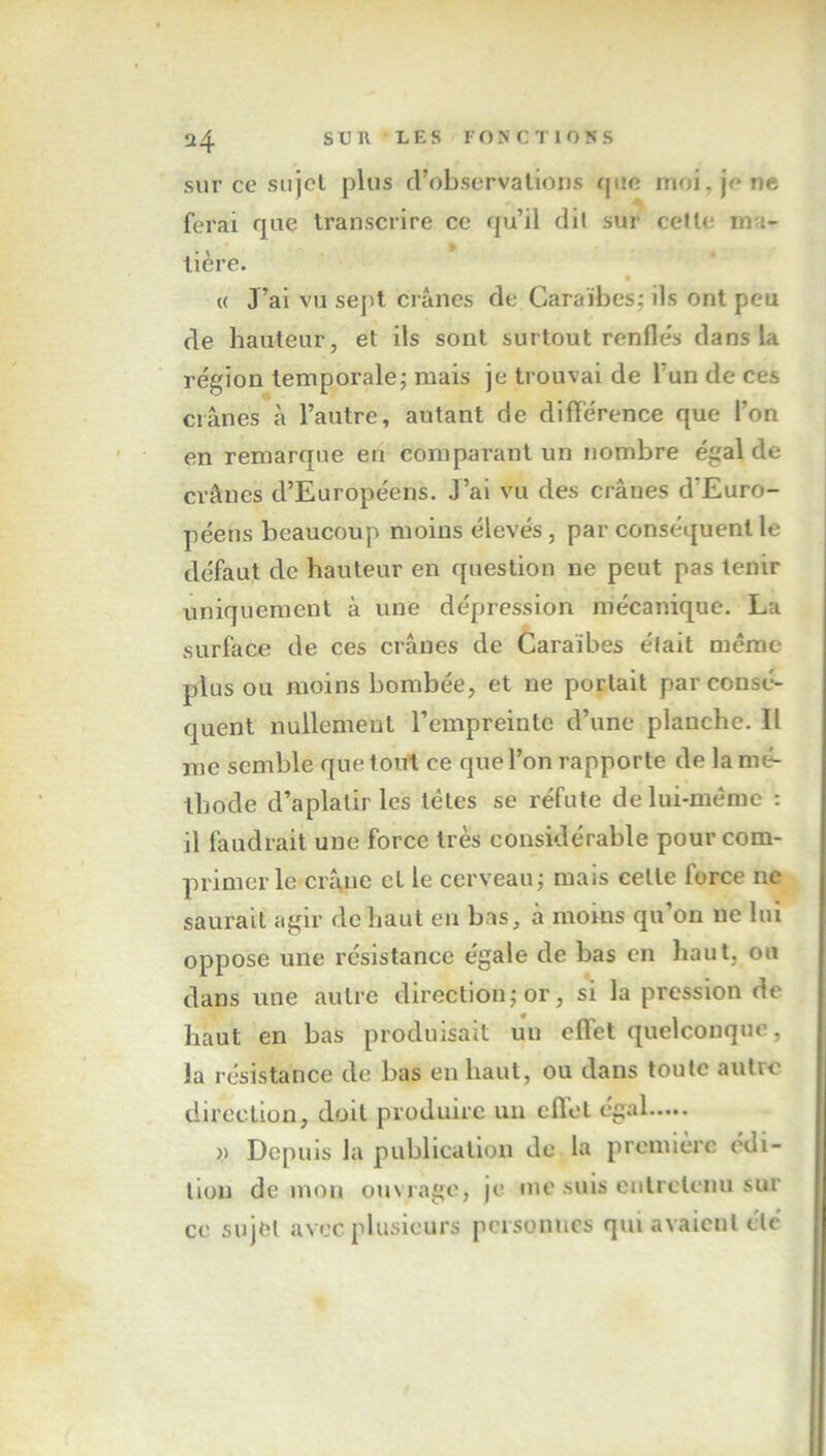 sur ce sujet plus d’observations que moi. je ne ferai que transcrire ce qu’il dit sur celle rna- • > * tiere. « J’ai vu sept crânes de Caraïbes; ils ont peu de hauteur, et ils sont surtout renfles dans la région temporale; mais je trouvai de 1 un de ces crânes à l’autre, autant de différence que l’on en remarque en comparant un nombre égal de crânes d’Européens. J’ai vu des crânes d'Euro- péens beaucoup moins élevés, par conséquent le défaut de hauteur en question ne peut pas tenir uniquement à une dépression mécanique. La surface de ces crânes de Caraïbes était même plus ou moins bombée, et ne portait par consé- quent nullement l’empreinte d’une planche. Il me semble que tout ce que l’on rapporte de la mé- thode d’aplatir les têtes se réfute de lui-même : il faudrait une force très considérable pour com- primer le crâne cl le cerveau; mais celle force ne saurait agir de haut en bas, à moins qu’on ne lui oppose une résistance égale de bas en haut, ou dans une autre direction; or, si la pression de haut en bas produisait un effet quelconque. la résistance de bas en haut, ou dans toute autre direction, doit produire un effet égal y Depuis la publication de la première édi- tion de mon ouvrage, je me suis entretenu sur ce sujet avec plusieurs personnes qui avaient été