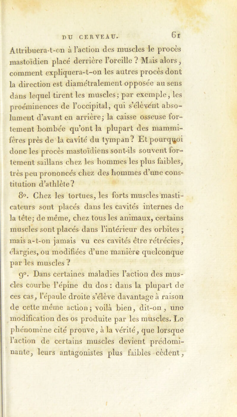 6r Attribuera-t-on à l’action des muscles le procès mastoïdien placé derrière l’oreille ? Mais alors, comment expliquera-t-on les autres procès dont la direction est diamétralement opposée au sens dans lequel tirent les muscles ; par exemple, les proéminences de l’occipital, qui s’élèvent abso- lument d'avant en arrière ; la caisse osseuse for- tement bombée qu’ont la plupart des mammi- fères près de la cavité du tympan? Et pourquoi donc les procès mastoïdiens sont-ils souvent for- tement saillans cirez les hommes les plus faibles, très peu prononcés chez des hommes d’une cons- titution d’athlète? 8°. Chez les tortues, les forts muscles masti- cateurs sont placés dans les cavités internes de la tête; de même, chez tous les animaux, certains muscles sont placés' dans l’intérieur des orbites ; mais a-t-on jamais vu ces cavités être rétrécies, élargies, ou modifiées d’une manière quelconque par les muscles ? g°. Dans certaines maladies l’action des mus- cles courbe l’épine du dos : dans la plupart de ces cas, l’épaule droite s’élève davantage à raison de cette même action; voilà bien, dit-on, une modification des os produite par les muscles. Le phénomène cité prouve, à la vérité, que lorsque l’action de certains muscles devient prédomi- nante, leurs antagonistes plus faibles cèdent,