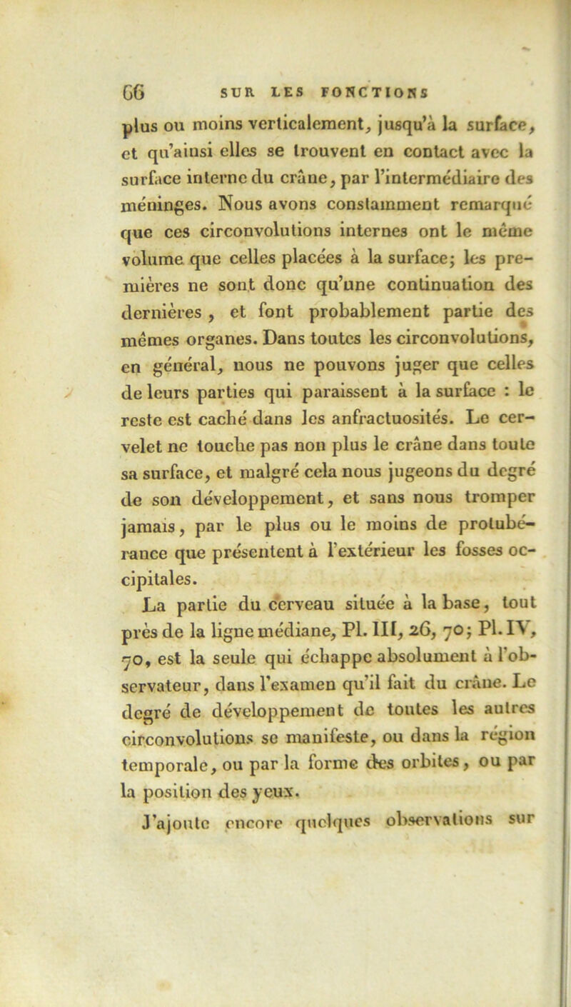 plus ou moins verticalement, jusqu’à la surface, et qu’ainsi elles se trouvent en contact avec la surface interne du crâne, par l’intermédiaire des méninges. Nous avons constamment remarqué que ces circonvolutions internes ont le même volume que celles placées à la surface; les pre- mières ne sont donc qu’une continuation des dernières , et font probablement partie des mêmes organes. Dans toutes les circonvolutions, en général, nous ne pouvons juger que celles de leurs parties qui paraissent à la surface : le reste est caché dans les anfractuosités. Le cer- velet ne louche pas non plus le crâne dans toute sa surface, et malgré cela nous jugeons du degré de son développement, et sans nous tromper jamais, par le plus ou le moins de protubé- rance que présentent à l'extérieur les fosses oc- cipitales. La partie du cerveau située à la base, tout près de la ligne médiane, PI. III, 26, 70 ; PI. I\, 70, est la seule qui échappe absolument à 1 ob- servateur, dans l’examen qu’il fait du crâne. Le degré de développement de toutes les autres circonvolutions se manifeste, ou dans la région temporale, ou par la forme des orbites, ou par la position des yeux. J’ajoute encore quelques observations sur