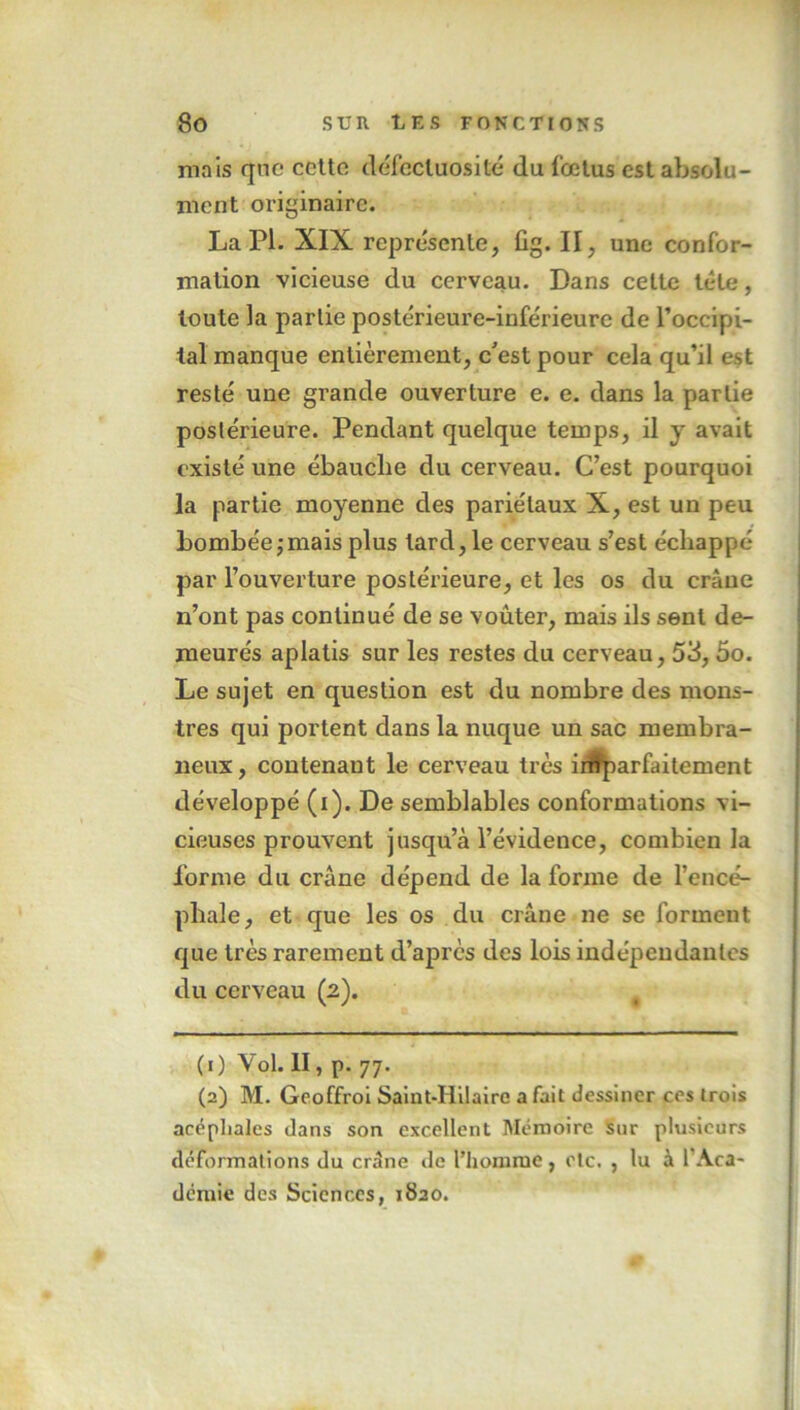 mais que cette défectuosité du fœtus est absolu- ment originaire. La PI. XIX représente, fig. Il, une confor- mation vicieuse du cerveau. Dans celte tête, toute la partie postérieure-inférieurc de l’occipi- tal manque entièrement, c'est pour cela qu’il est resté une grande ouverture e. e. dans la partie postérieure. Pendant quelque temps, il y avait existé une ébauche du cerveau. C’est pourquoi la partie moyenne des pariétaux X, est un peu bombée;mais plus tard, le cerveau s’est échappé par l’ouverture postérieure, et les os du crâne n’ont pas continué de se voûter, mais ils sent de- meurés aplatis sur les restes du cerveau, 53,5o. Le sujet en question est du nombre des mons- tres qui portent dans la nuque un sac membra- neux , contenant le cerveau très irffparfaitement développé (i). De semblables conformations vi- cieuses prouvent jusqu’à l’évidence, combien la forme du crâne dépend de la forme de l’encé- phale, et que les os du crâne ne se forment que très rarement d’après des lois indépendantes du cerveau (2). (0 Vol. II, p. 77. (2) M. Geoffroi Saint-Ililaire a fait dessiner ces trois acéphales dans son excellent Mémoire sur plusieurs déformations du crâne de l’homme, etc. , lu à l'Aca- démie des Sciences, 1820.