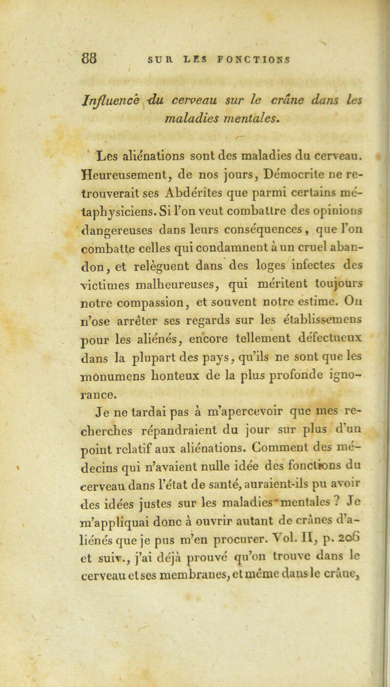 Influence -du cerveau sur le crâne dans les maladies mentales. Les aliénations sont des maladies du cerveau. Heureusement, de nos jours, Démocrite ne re- trouverait ses Abde'rites que parmi certains mé- taphysiciens. Si l’on veut combatlre des opinions dangereuses dans leurs conséquences, que l’on combatte celles qui condamnent à un cruel aban- don, et relèguent dans des loges infectes des victimes malheureuses, qui méritent toujours notre compassion, et souvent notre estime. On n’ose arrêter ses regards sur les établissemens pour les aliénés, encore tellement défectueux dans la plupart des pays, qu’ils ne sont que les monumens honteux de la plus profonde igno- rance. Je ne tardai pas à m’apercevoir que mes re- cherches répandraient du jour sur plus d’un point relatif aux aliénations. Comment des mé- decins qui n’avaient nulle idée des fonctions du cerveau dans l’état de santé, auraient-ils pu avoir des idées justes sur les maladies'mentales ? Je m’appliquai donc à ouvrir autant de crânes d’a- liénés que je pus m’en procurer. Vol. II, p. 206 et suiv., j’ai déjà prouvé qu’on trouve dans le cerveau etses membranes, et même dans le crâue.